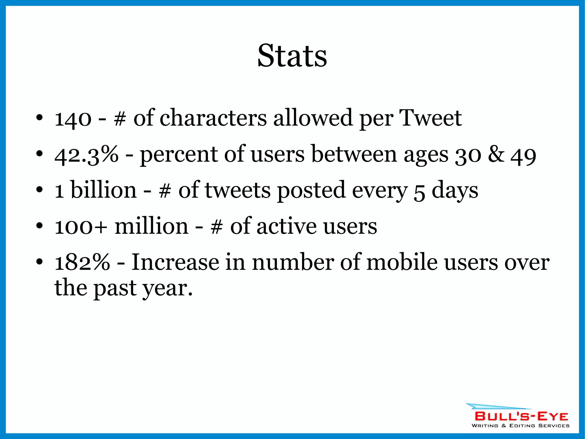 Stats 140 - # of characters allowed per Tweet 42.3% - percent of users between ages 30 & 49 1 billion - # of tweets posted every 5 days 100+ million - # of active users 182% - Increase in number of mobile users over the past year. 