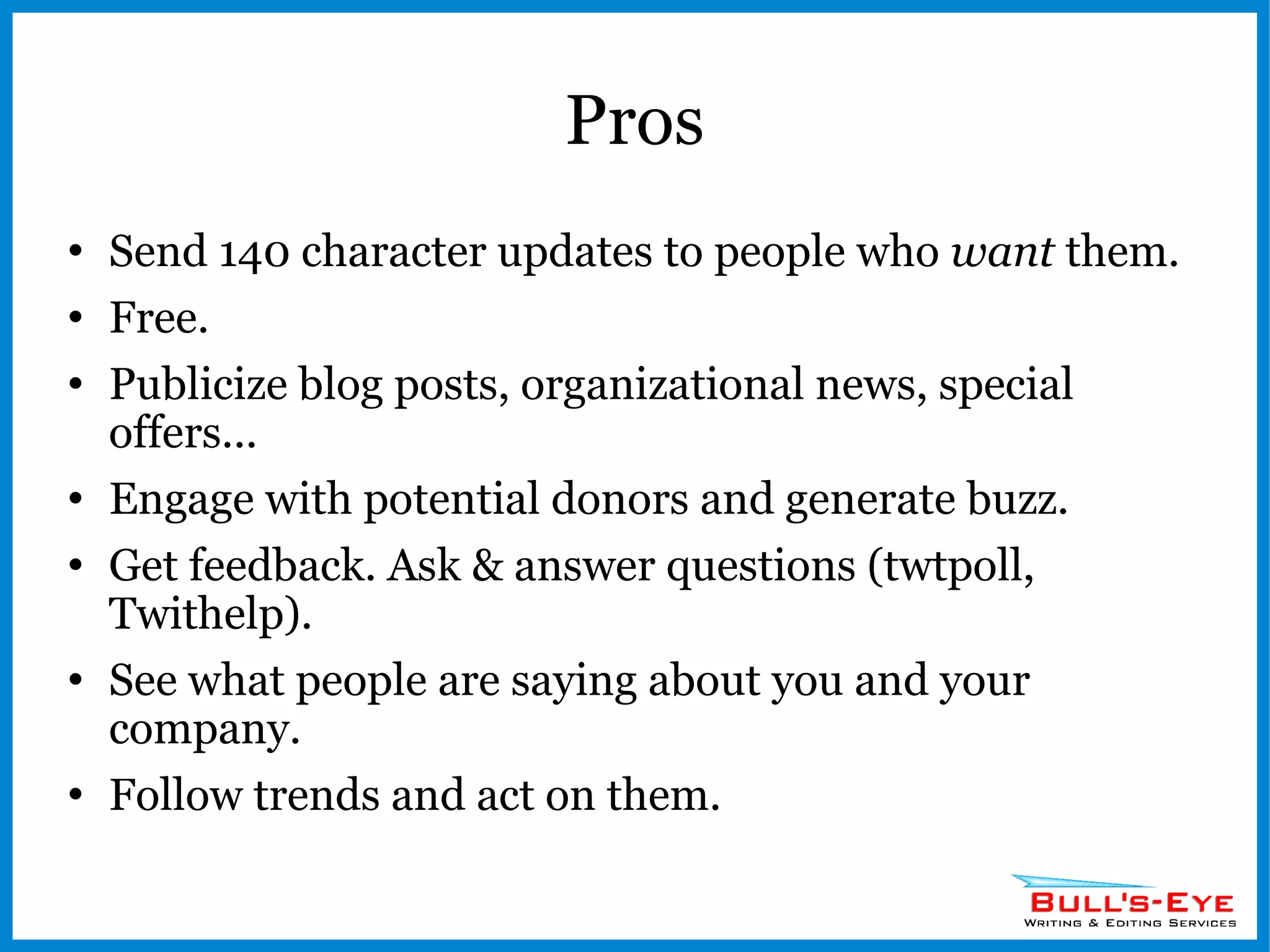 Pros Send 140 character updates to people who  want  them. Free. Publicize blog posts, organizational news, special offers... Engage with potential donors and generate buzz. Get feedback. Ask & answer questions (twtpoll, Twithelp). See what people are saying about you and your company. Follow trends and act on them. 
