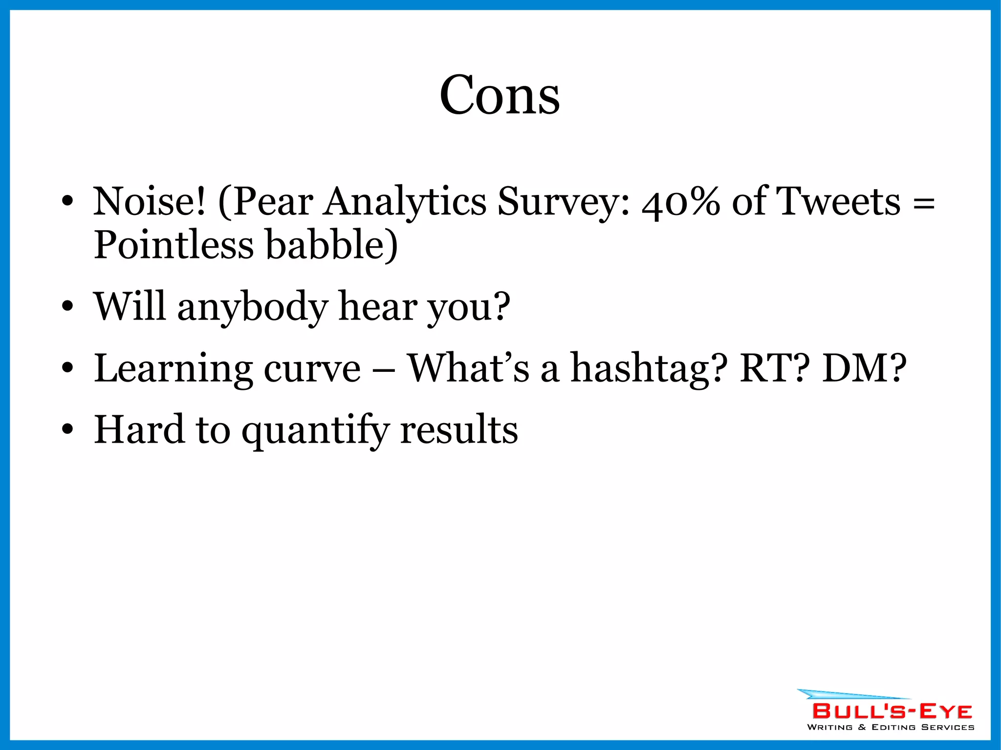 Cons Noise! (Pear Analytics Survey: 40% of Tweets = Pointless babble) Will anybody hear you? Learning curve – What’s a hashtag? RT? DM? Hard to quantify results 