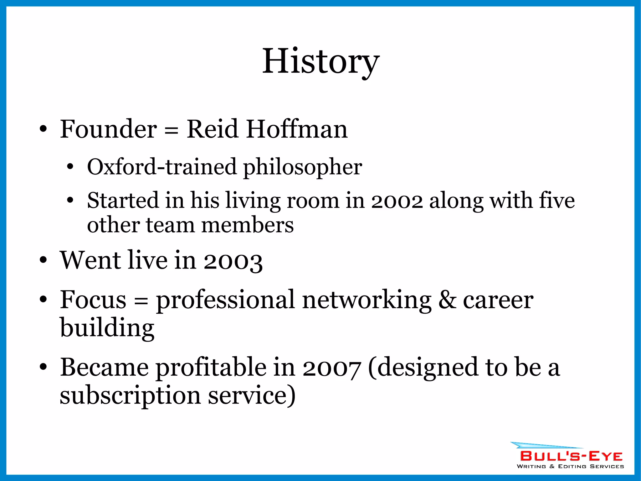 History Founder = Reid Hoffman Oxford-trained philosopher Started in his living room in 2002 along with five other team members Went live in 2003 Focus = professional networking & career building Became profitable in 2007 (designed to be a subscription service) 