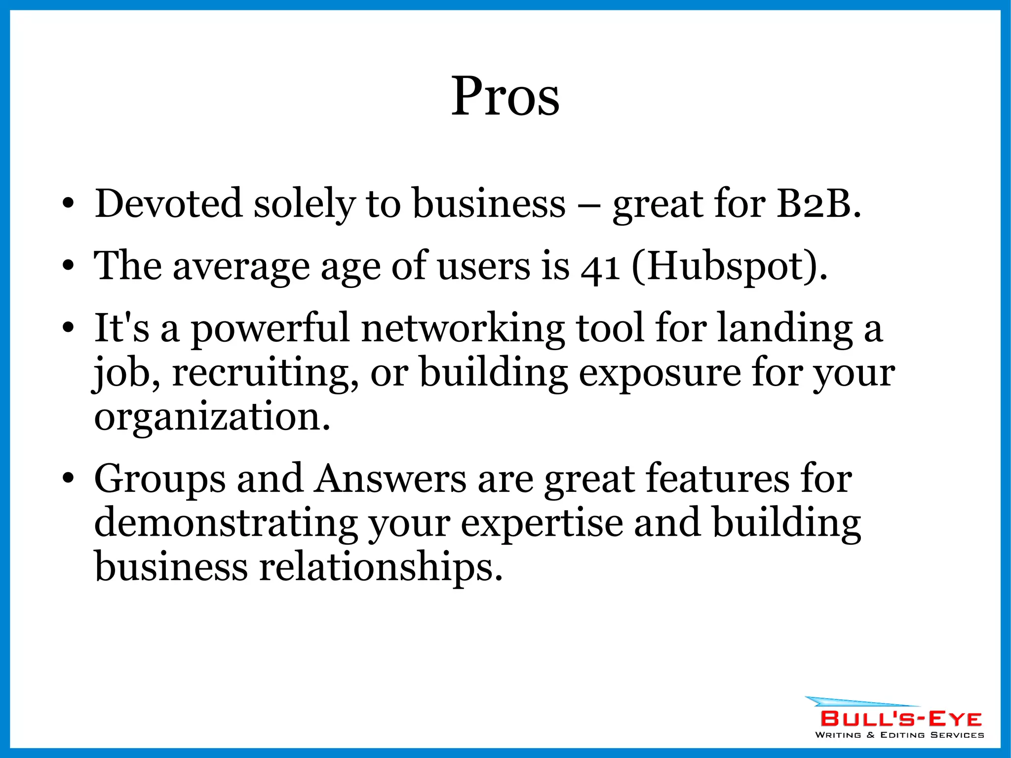 Pros Devoted solely to business – great for B2B. The average age of users is 41 (Hubspot). It's a powerful networking tool for landing a job, recruiting, or building exposure for your organization. Groups and Answers are great features for demonstrating your expertise and building business relationships. 