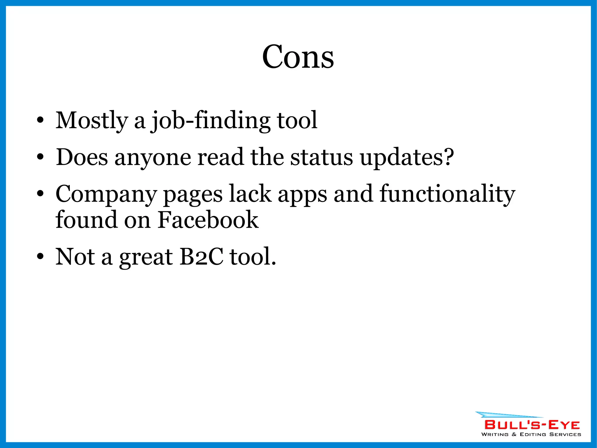 Cons Mostly a job-finding tool Does anyone read the status updates? Company pages lack apps and functionality found on Facebook Not a great B2C tool. 