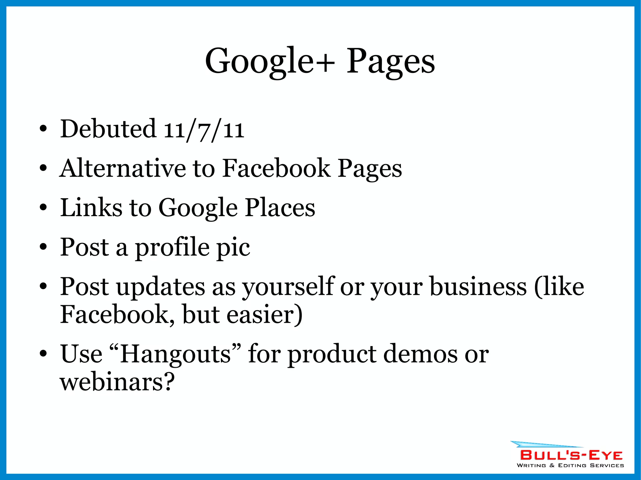 Google+ Pages Debuted 11/7/11 Alternative to Facebook Pages Links to Google Places Post a profile pic Post updates as yourself or your business (like Facebook, but easier) Use “Hangouts” for product demos or webinars? 