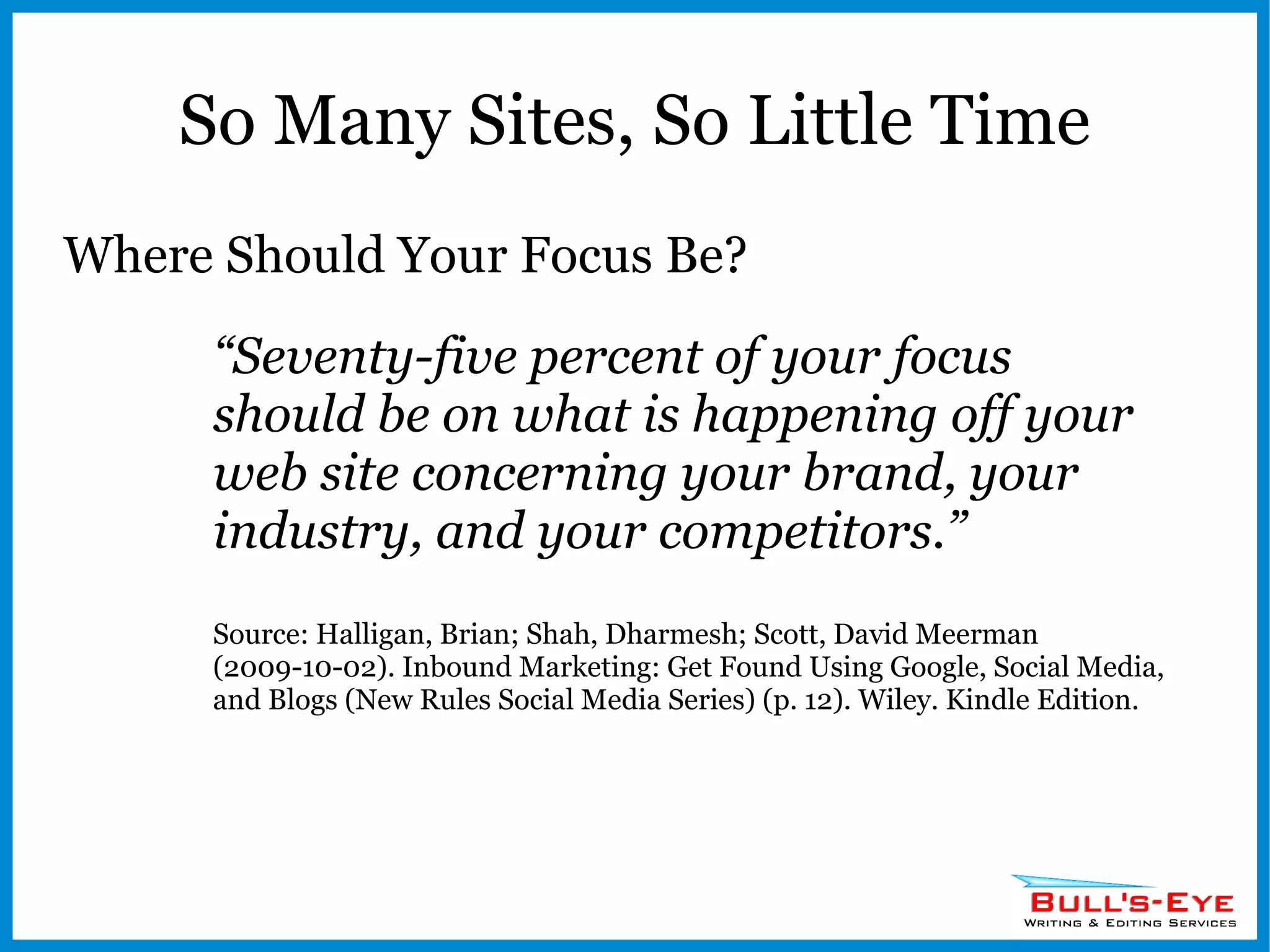 So Many Sites, So Little Time Where Should Your Focus Be? “ Seventy-five percent of your focus should be on what is happening off your web site concerning your brand, your industry, and your competitors.” Source: Halligan, Brian; Shah, Dharmesh; Scott, David Meerman (2009-10-02). Inbound Marketing: Get Found Using Google, Social Media, and Blogs (New Rules Social Media Series) (p. 12). Wiley. Kindle Edition. 