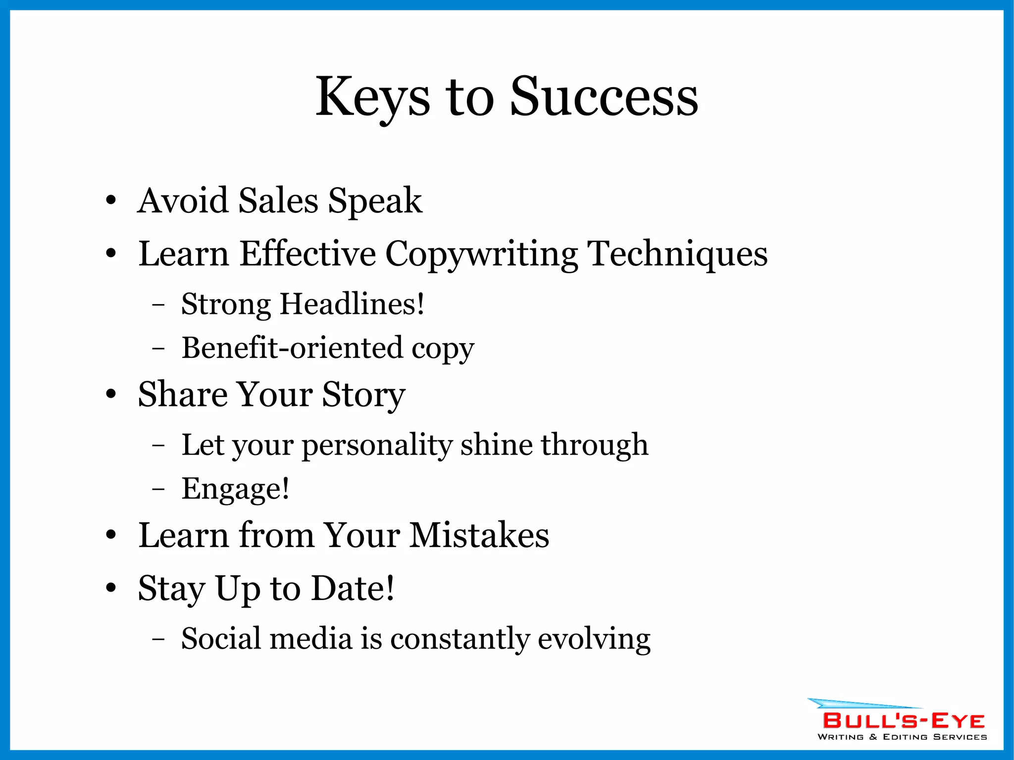 Keys to Success Avoid Sales Speak Learn Effective Copywriting Techniques Strong Headlines! Benefit-oriented copy Share Your Story Let your personality shine through Engage! Learn from Your Mistakes Stay Up to Date! Social media is constantly evolving 