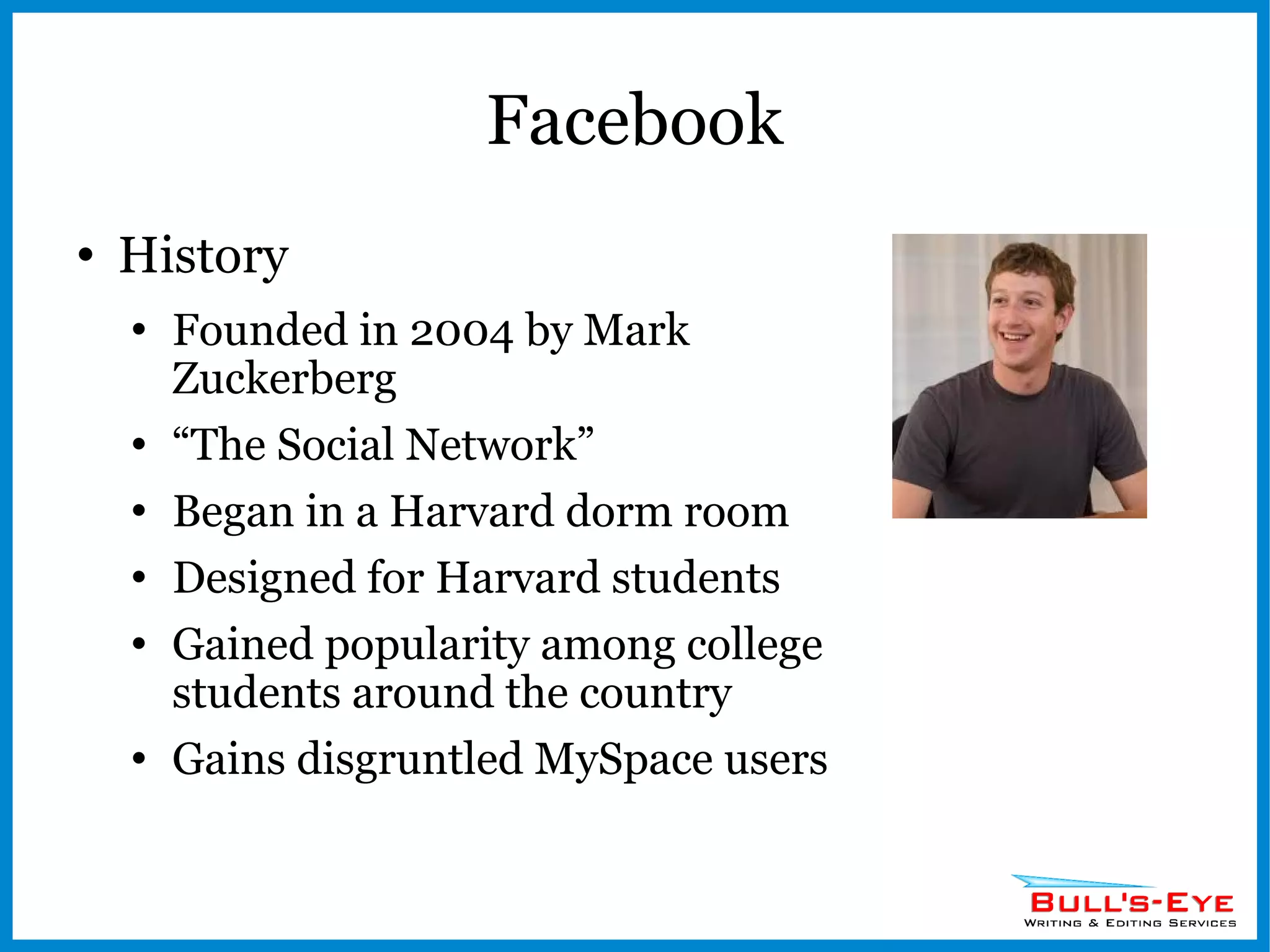 Facebook History Founded in 2004 by Mark Zuckerberg “ The Social Network” Began in a Harvard dorm room Designed for Harvard students Gained popularity among college students around the country Gains disgruntled MySpace users 