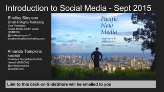 Link to this deck on SlideShare will be emailed to you
Introduction to Social Media - Sept 2015
Shelley Simpson
Small & Mighty Marketing
Vice President
Social Media Club Hawaii
(#SMCHI)
@shelleysimpson7
smallandmightymarketing.com
Amanda Tompkins
Activ808
President Social Media Club
Hawaii (#SMCHI)
@smilestompkins
activ808.com
 