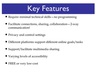 Key Features Require minimal technical skills—no programming Facilitate connections, sharing, collaboration—2-way communication! Privacy and control settings  Different platforms support different online goals/tasks Support/facilitate multimedia sharing Varying levels of accessibility FREE or very low-cost 