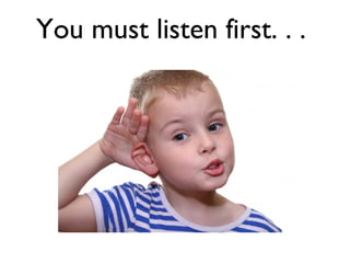 You must listen first. . .  