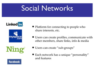 Social Networks Platform for connecting to people who share interests, etc.  Users can create profiles, communicate with other members, share links, info & media Users can create “sub-groups”  Each network has a unique “personality” and features 