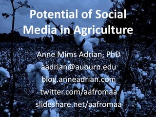 Potential of Social
Media in Agriculture
  Anne Mims Adrian, PhD
    aadrian@auburn.edu
    blog.anneadrian.com
    twitter.com/aafromaa
  slideshare.net/aafromaa
 