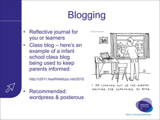 Blogging Reflective journal for you or learners Class blog – here’s an example of a infant school class blog being used to keep parents informed: http://r2011.heathfieldcps.net/2010/09/17/week-2-at-heathfield/   Recommended: wordpress & posterous 