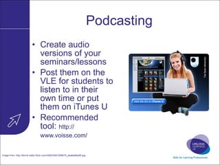 Podcasting Create audio versions of your seminars/lessons Post them on the VLE for students to listen to in their own time or put them on iTunes U Recommended tool:  http:// www.voisse.com /   Image from:  http://farm4.static.flickr.com/3062/2547308475_ebabe8ba95.jpg   