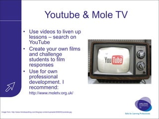 Youtube & Mole TV Use videos to liven up lessons – search on YouTube Create your own films and challenge students to film responses Use for own professional development. I recommend: http:// www.moletv.org.uk /   Image from:  http://www.trendsspotting.com/blog/wp-content/uploads/2008/02/youtube.jpg   