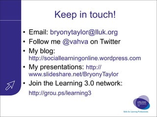 Keep in touch! Email:  [email_address] Follow me  @vahva  on Twitter My blog:  http://sociallearningonline.wordpress.com My presentations:  http:// www.slideshare.net/BryonyTaylor   Join the Learning 3.0 network: http://grou.ps/learning3   