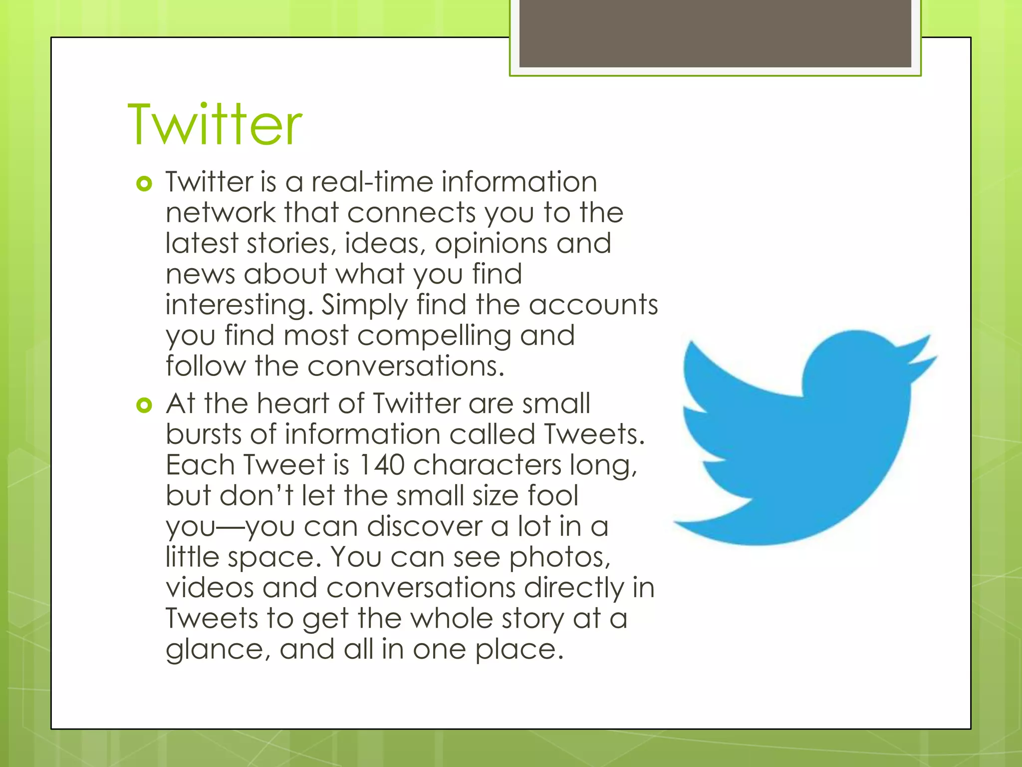 Twitter
 Twitter is a real-time information
network that connects you to the
latest stories, ideas, opinions and
news about what you find
interesting. Simply find the accounts
you find most compelling and
follow the conversations.
 At the heart of Twitter are small
bursts of information called Tweets.
Each Tweet is 140 characters long,
but don’t let the small size fool
you—you can discover a lot in a
little space. You can see photos,
videos and conversations directly in
Tweets to get the whole story at a
glance, and all in one place.
 