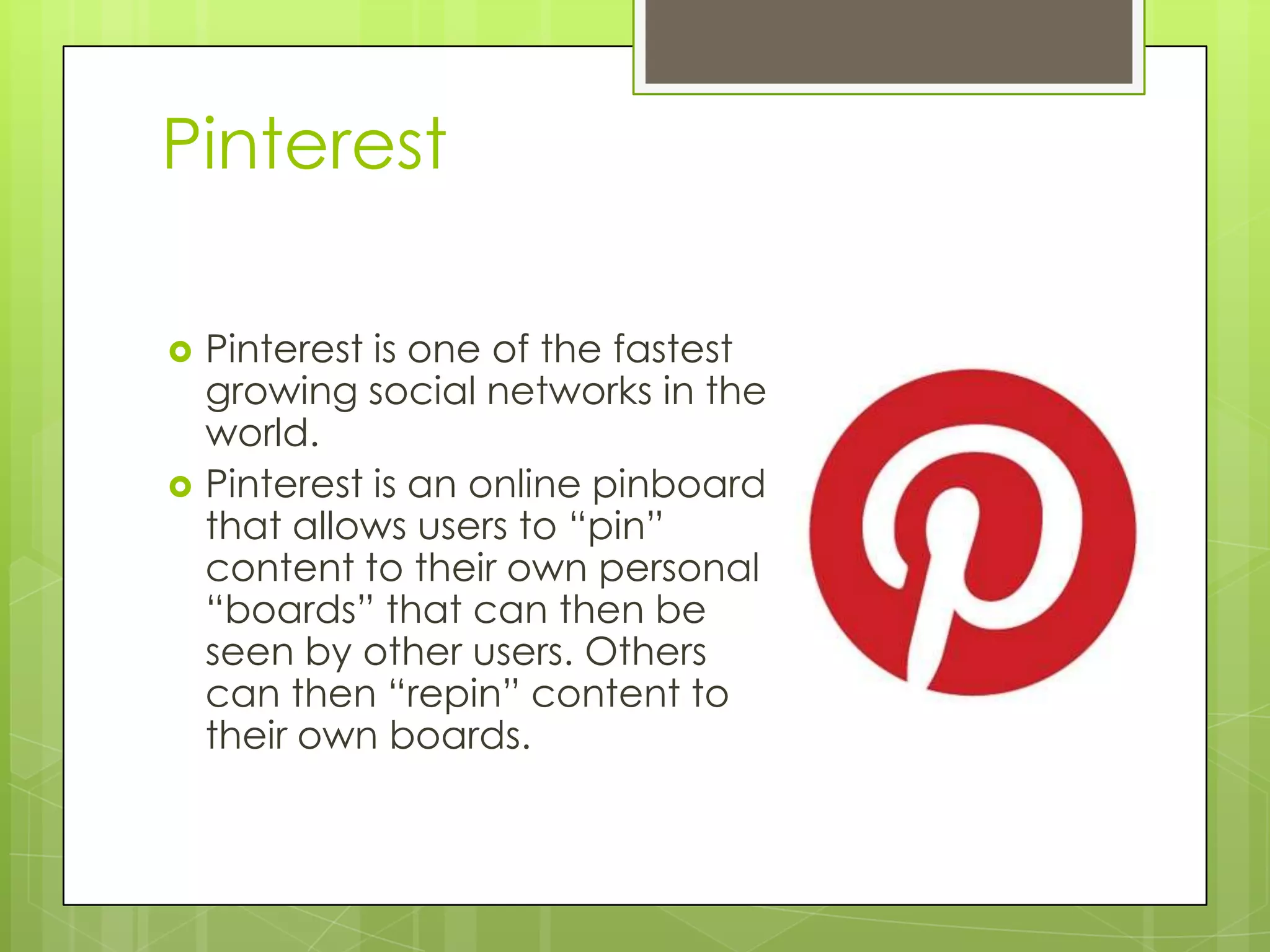 Pinterest
 Pinterest is one of the fastest
growing social networks in the
world.
 Pinterest is an online pinboard
that allows users to “pin”
content to their own personal
“boards” that can then be
seen by other users. Others
can then “repin” content to
their own boards.
 