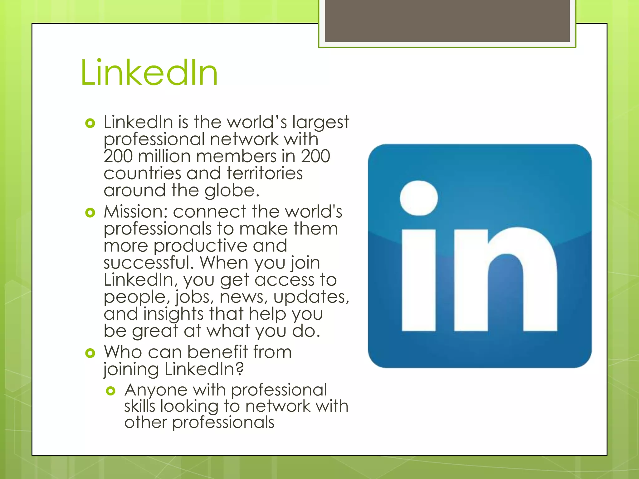 LinkedIn
 LinkedIn is the world’s largest
professional network with
200 million members in 200
countries and territories
around the globe.
 Mission: connect the world's
professionals to make them
more productive and
successful. When you join
LinkedIn, you get access to
people, jobs, news, updates,
and insights that help you
be great at what you do.
 Who can benefit from
joining LinkedIn?
 Anyone with professional
skills looking to network with
other professionals
 