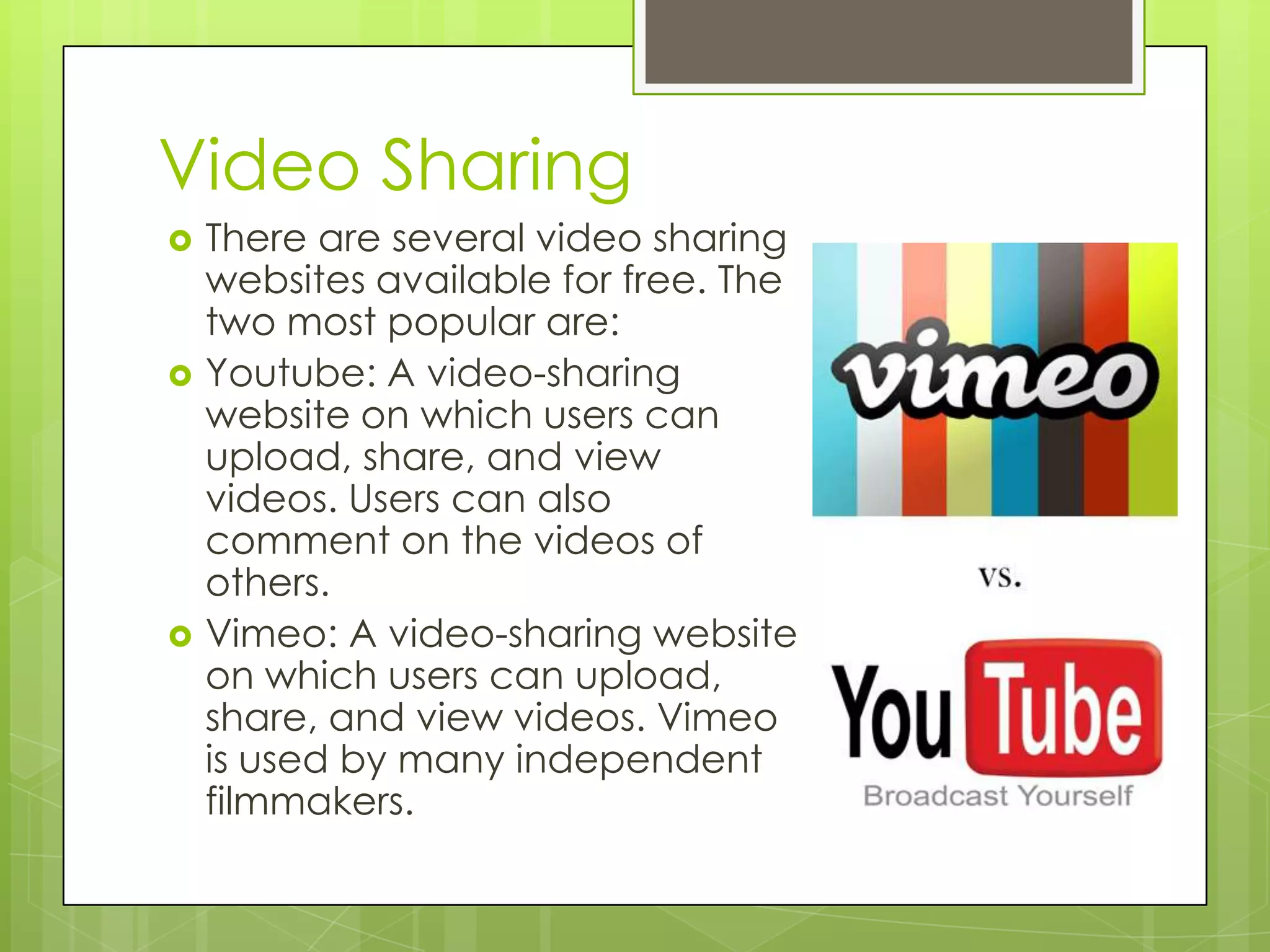 Video Sharing
 There are several video sharing
websites available for free. The
two most popular are:
 Youtube: A video-sharing
website on which users can
upload, share, and view
videos. Users can also
comment on the videos of
others.
 Vimeo: A video-sharing website
on which users can upload,
share, and view videos. Vimeo
is used by many independent
filmmakers.
 
