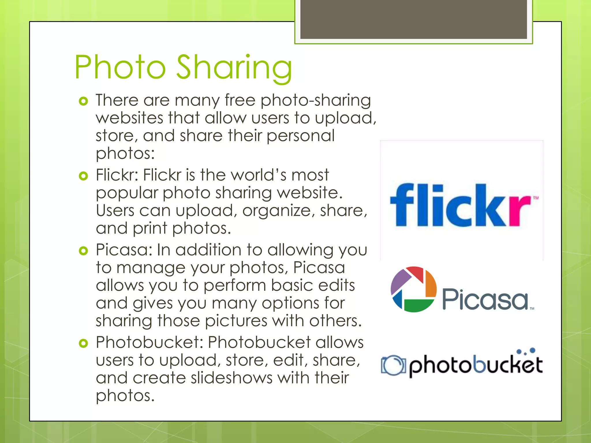 Photo Sharing
 There are many free photo-sharing
websites that allow users to upload,
store, and share their personal
photos:
 Flickr: Flickr is the world’s most
popular photo sharing website.
Users can upload, organize, share,
and print photos.
 Picasa: In addition to allowing you
to manage your photos, Picasa
allows you to perform basic edits
and gives you many options for
sharing those pictures with others.
 Photobucket: Photobucket allows
users to upload, store, edit, share,
and create slideshows with their
photos.
 
