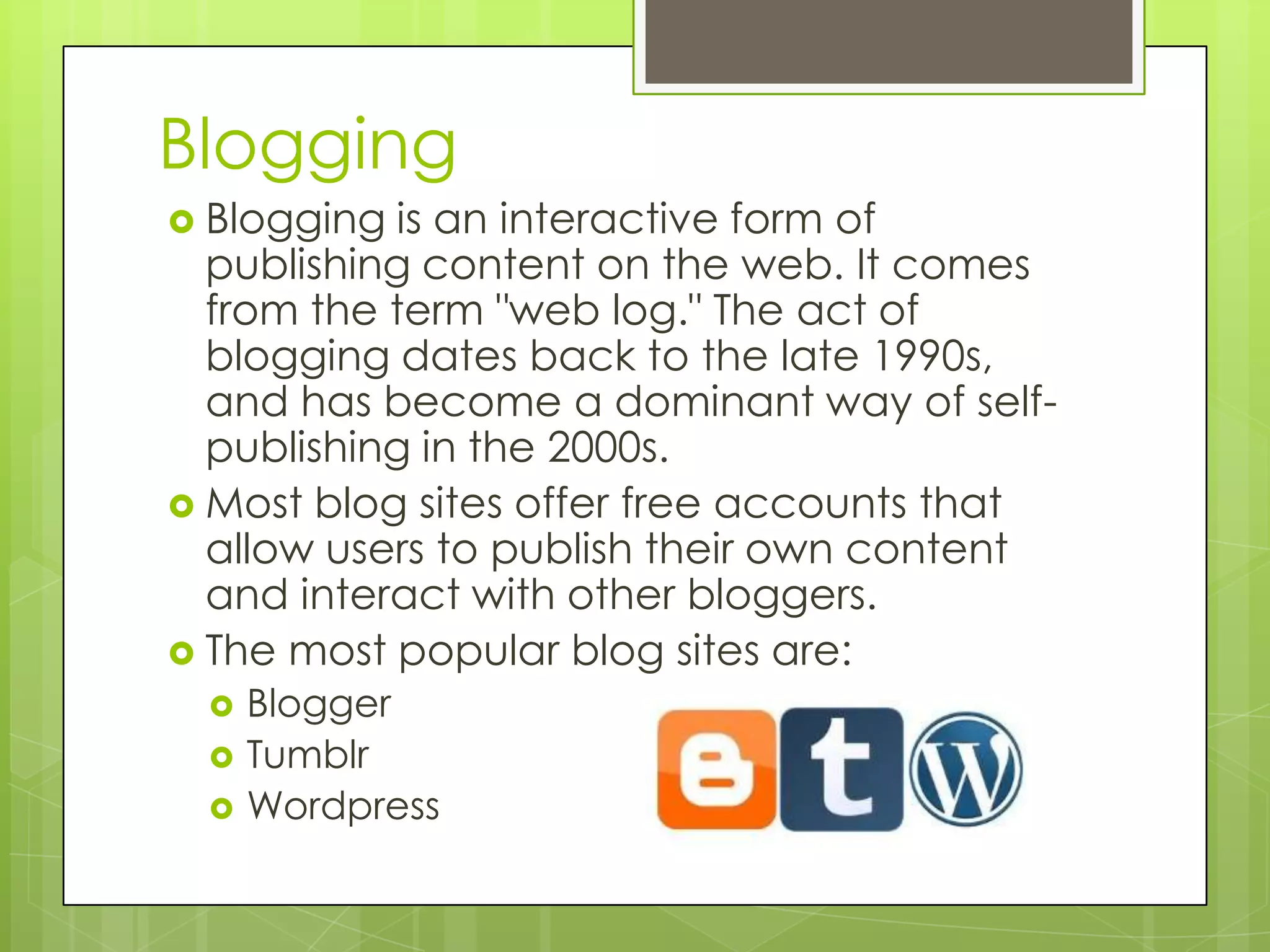 Blogging
 Blogging is an interactive form of
publishing content on the web. It comes
from the term "web log." The act of
blogging dates back to the late 1990s,
and has become a dominant way of self-
publishing in the 2000s.
 Most blog sites offer free accounts that
allow users to publish their own content
and interact with other bloggers.
 The most popular blog sites are:
 Blogger
 Tumblr
 Wordpress
 