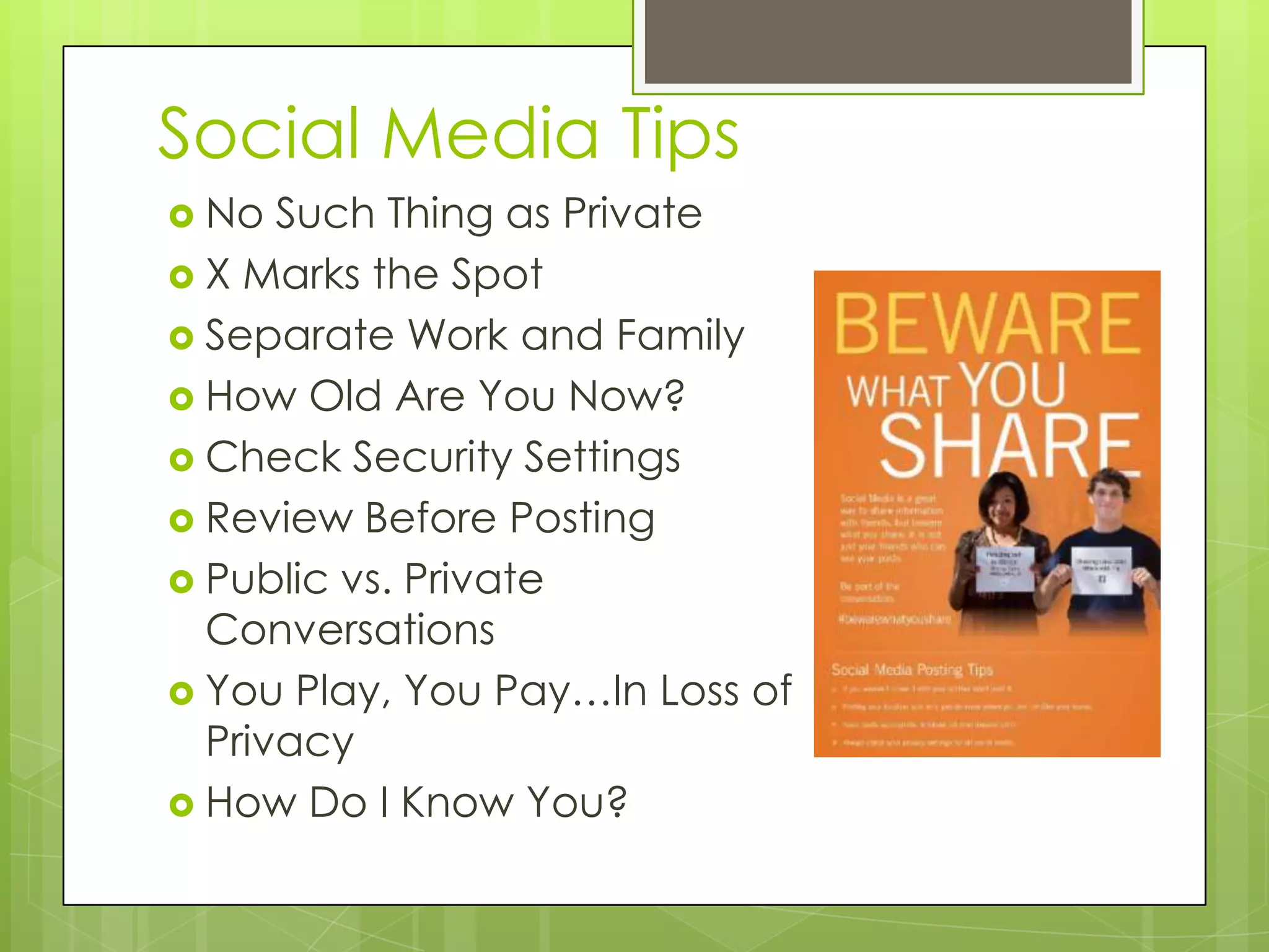 Social Media Tips
 No Such Thing as Private
 X Marks the Spot
 Separate Work and Family
 How Old Are You Now?
 Check Security Settings
 Review Before Posting
 Public vs. Private
Conversations
 You Play, You Pay…In Loss of
Privacy
 How Do I Know You?
 