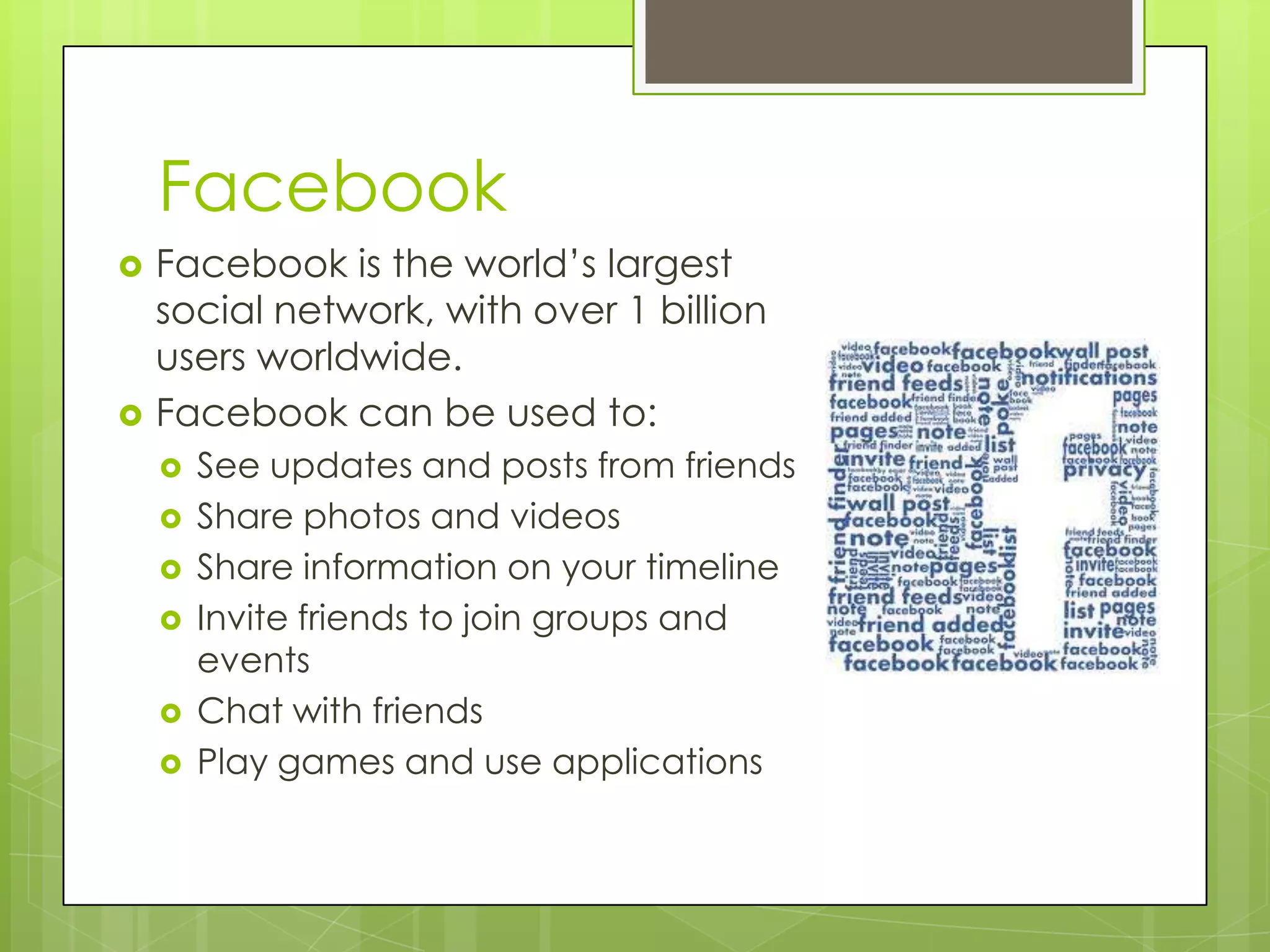 Facebook
 Facebook is the world’s largest
social network, with over 1 billion
users worldwide.
 Facebook can be used to:
 See updates and posts from friends
 Share photos and videos
 Share information on your timeline
 Invite friends to join groups and
events
 Chat with friends
 Play games and use applications
 