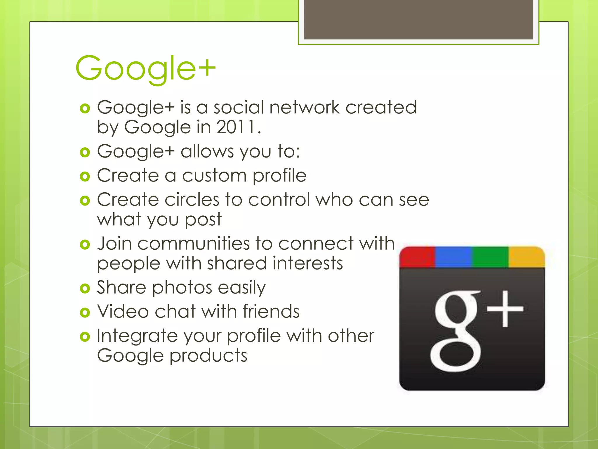 Google+
 Google+ is a social network created
by Google in 2011.
 Google+ allows you to:
 Create a custom profile
 Create circles to control who can see
what you post
 Join communities to connect with
people with shared interests
 Share photos easily
 Video chat with friends
 Integrate your profile with other
Google products
 