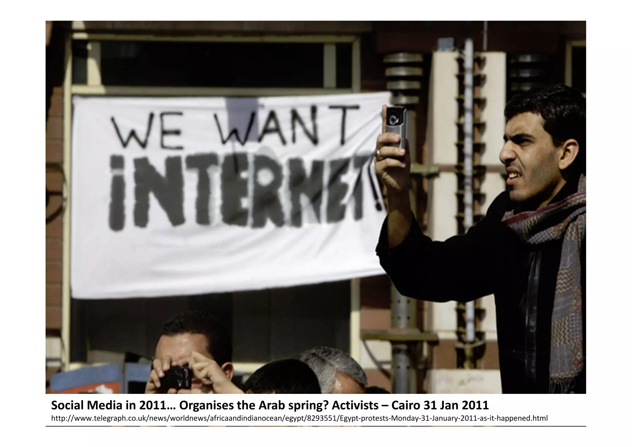 Social media 2011…




Social Media in 2011… Organises the Arab spring? Activists – Cairo 31 Jan 2011
http://www.telegraph.co.uk/news/worldnews/africaandindianocean/egypt/8293551/Egypt-protests-Monday-31-January-2011-as-it-happened.html
 