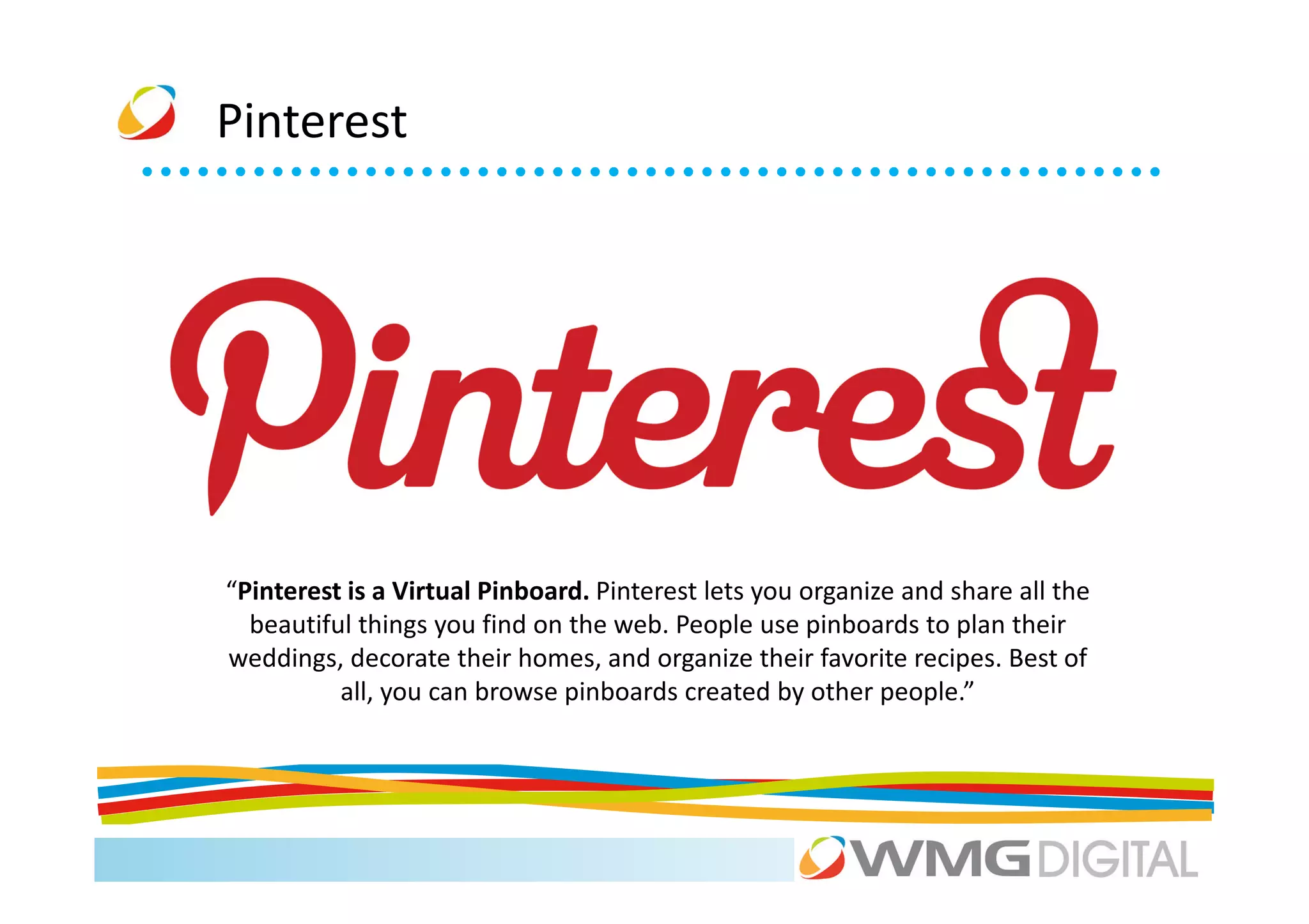 Pinterest




“Pinterest is a Virtual Pinboard. Pinterest lets you organize and share all the
  beautiful things you find on the web. People use pinboards to plan their
weddings, decorate their homes, and organize their favorite recipes. Best of
          all, you can browse pinboards created by other people.”
 
