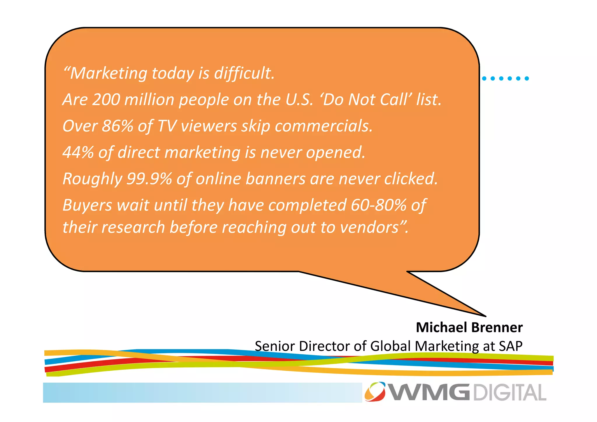 “Marketing today is difficult.
Are 200 million people on the U.S. ‘Do Not Call’ list.
Over 86% of TV viewers skip commercials.
44% of direct marketing is never opened.
Roughly 99.9% of online banners are never clicked.
Buyers wait until they have completed 60-80% of
their research before reaching out to vendors”.




                                                     Michael Brenner
                           Senior Director of Global Marketing at SAP
 