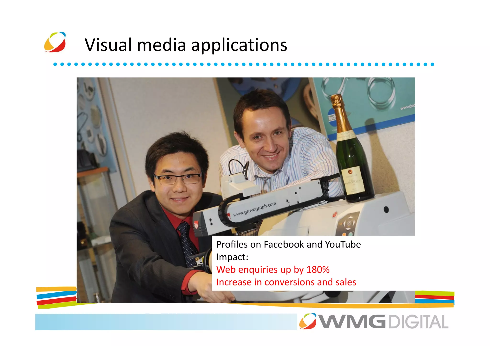 Visual media applications




                Profiles on Facebook and YouTube
                Impact:
                Web enquiries up by 180%
                Increase in conversions and sales
 