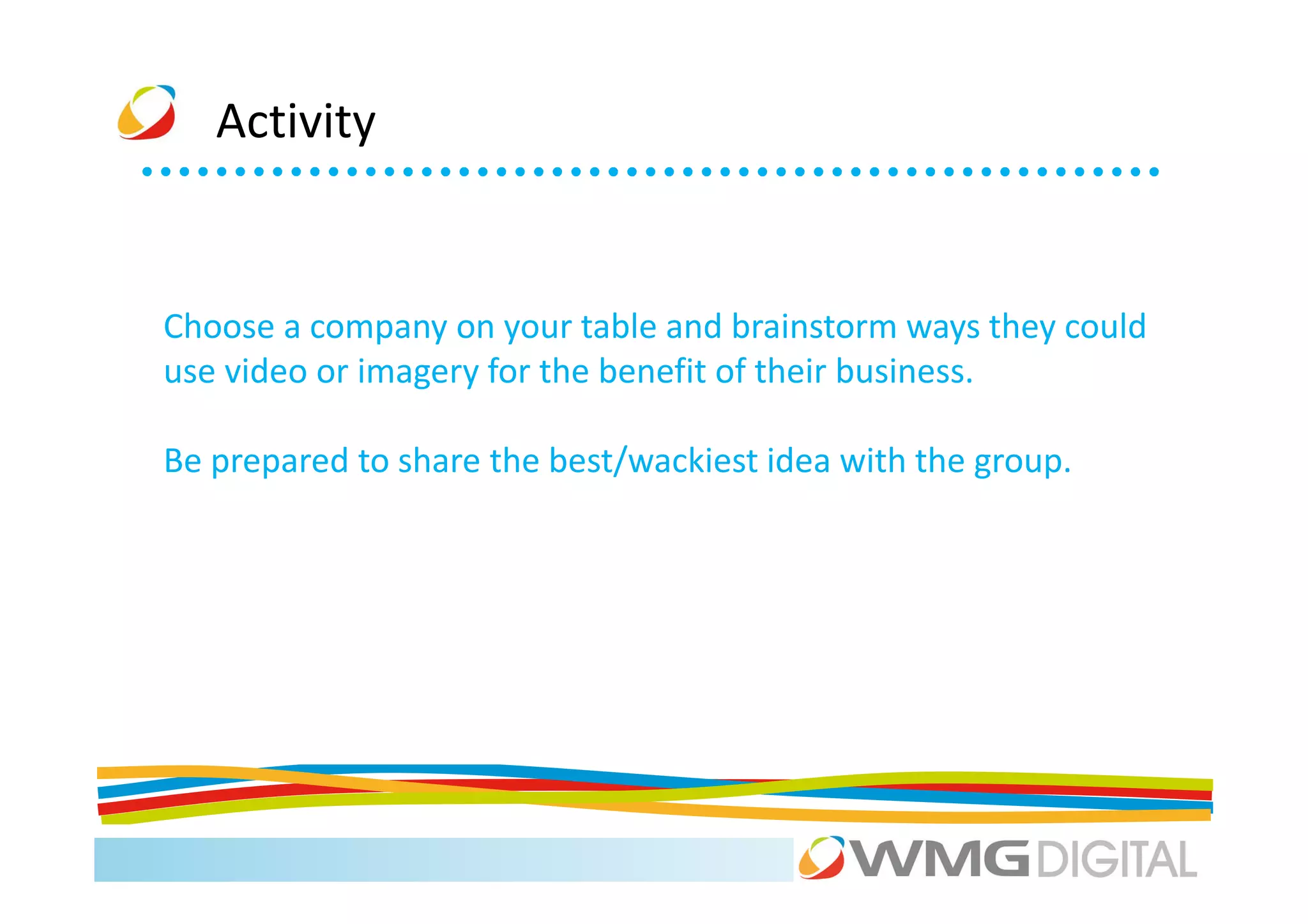 Activity


Choose a company on your table and brainstorm ways they could
use video or imagery for the benefit of their business.

Be prepared to share the best/wackiest idea with the group.
 