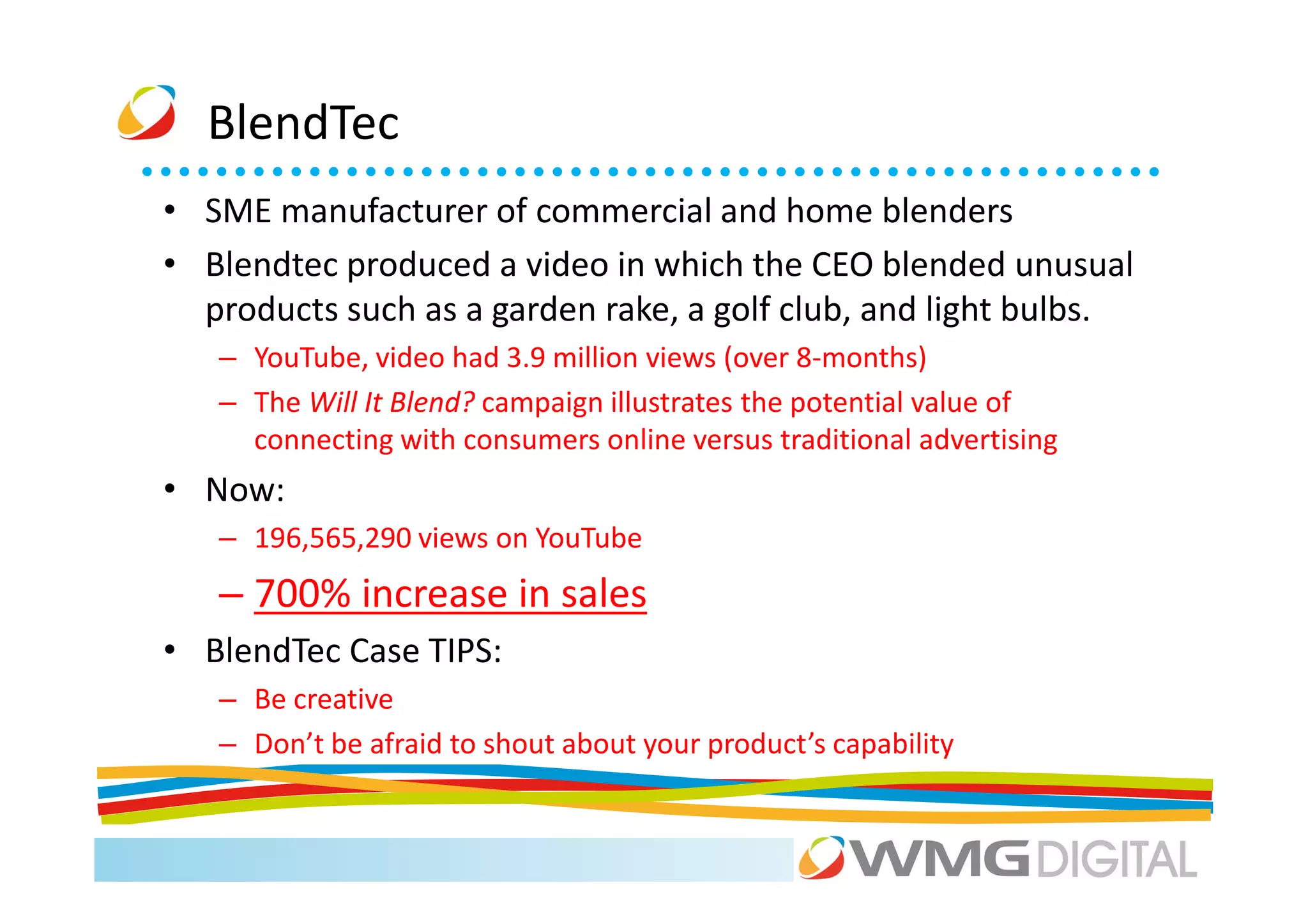BlendTec
• SME manufacturer of commercial and home blenders
• Blendtec produced a video in which the CEO blended unusual
  products such as a garden rake, a golf club, and light bulbs.
   – YouTube, video had 3.9 million views (over 8-months)
   – The Will It Blend? campaign illustrates the potential value of
     connecting with consumers online versus traditional advertising
• Now:
   – 196,565,290 views on YouTube
   – 700% increase in sales
• BlendTec Case TIPS:
   – Be creative
   – Don’t be afraid to shout about your product’s capability
 