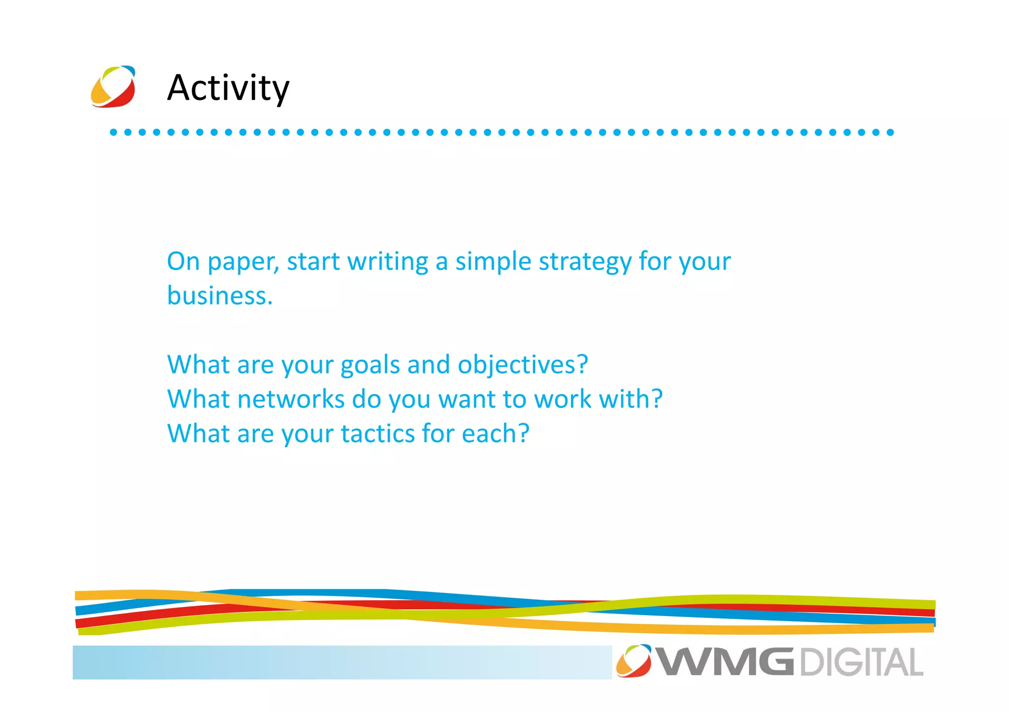 Activity



On paper, start writing a simple strategy for your
business.

What are your goals and objectives?
What networks do you want to work with?
What are your tactics for each?
 