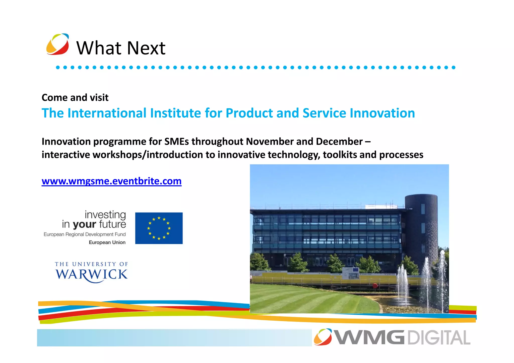 What Next

Come and visit
The International Institute for Product and Service Innovation
Innovation programme for SMEs throughout November and December –
interactive workshops/introduction to innovative technology, toolkits and processes

www.wmgsme.eventbrite.com
 