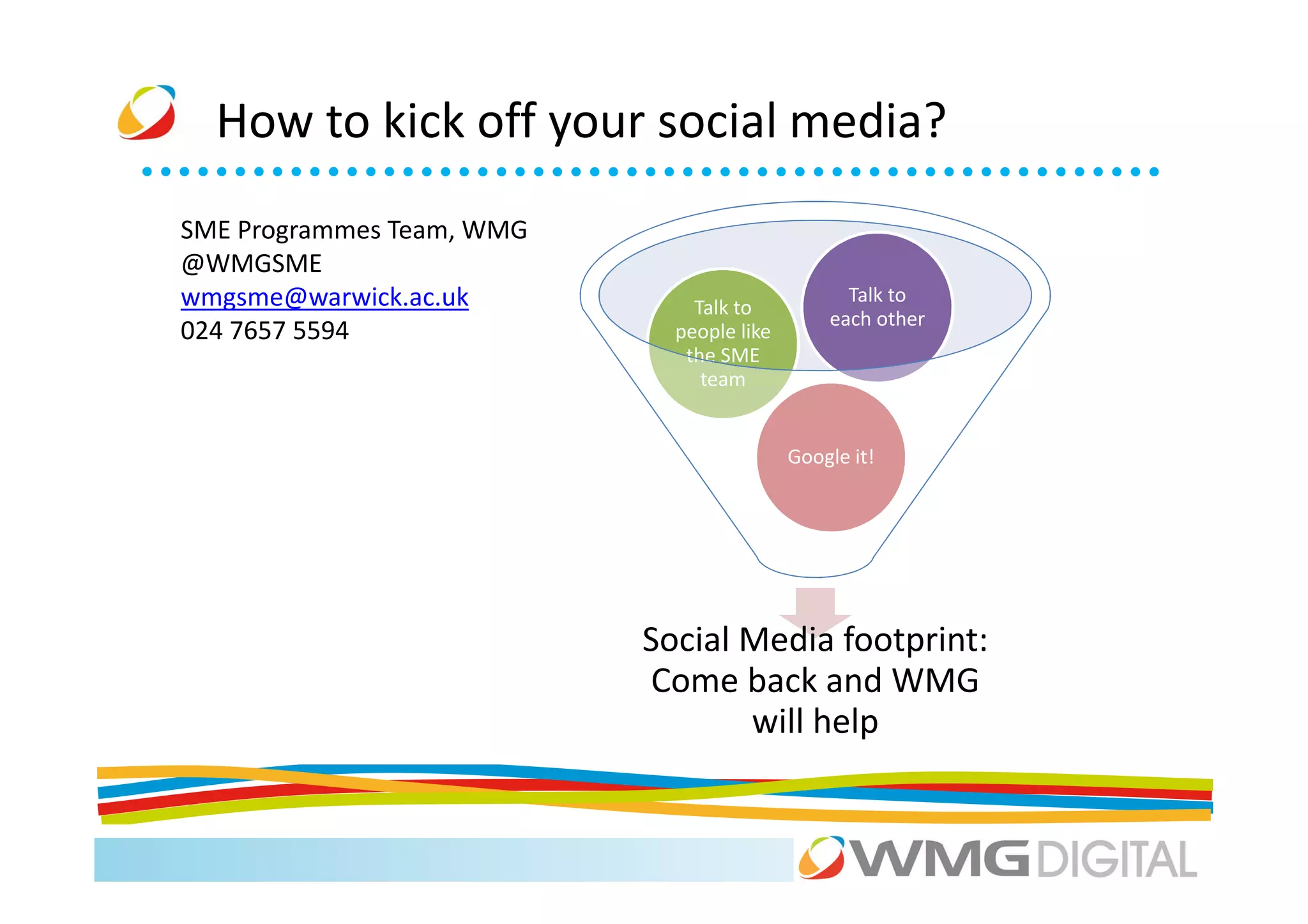 How to kick off your social media?
SME Programmes Team, WMG
@WMGSME
wmgsme@warwick.ac.uk           Talk to
                                                 Talk to
                                               each other
024 7657 5594                people like
                              the SME
                                team


                                           Google it!




                           Social Media footprint:
                            Come back and WMG
                                  will help
 