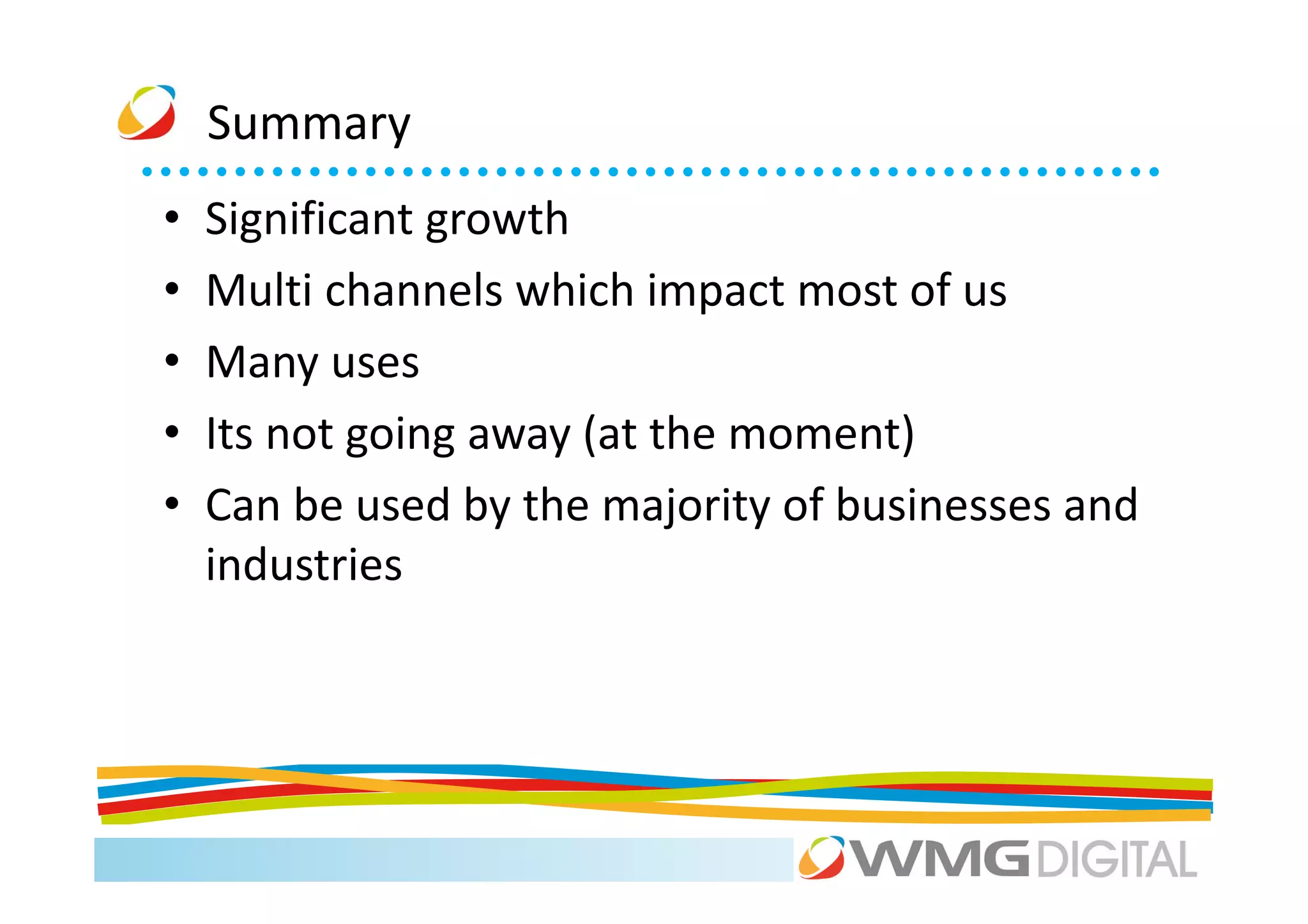 Summary
•   Significant growth
•   Multi channels which impact most of us
•   Many uses
•   Its not going away (at the moment)
•   Can be used by the majority of businesses and
    industries
 