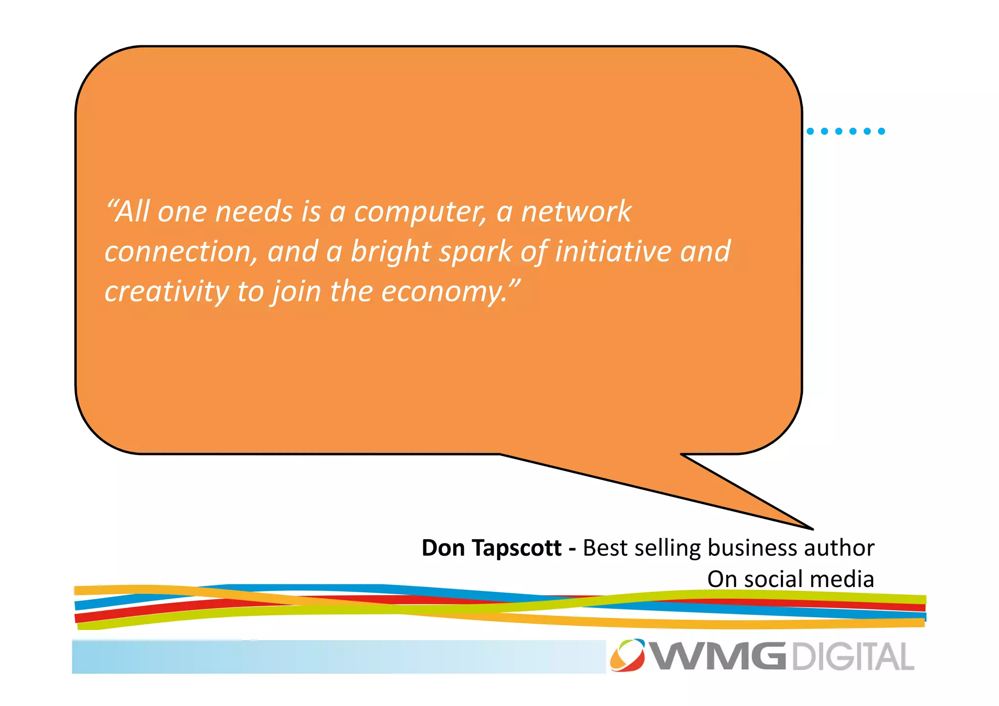 “All one needs is a computer, a network
connection, and a bright spark of initiative and
creativity to join the economy.”




                        Don Tapscott - Best selling business author
                                                    On social media
 