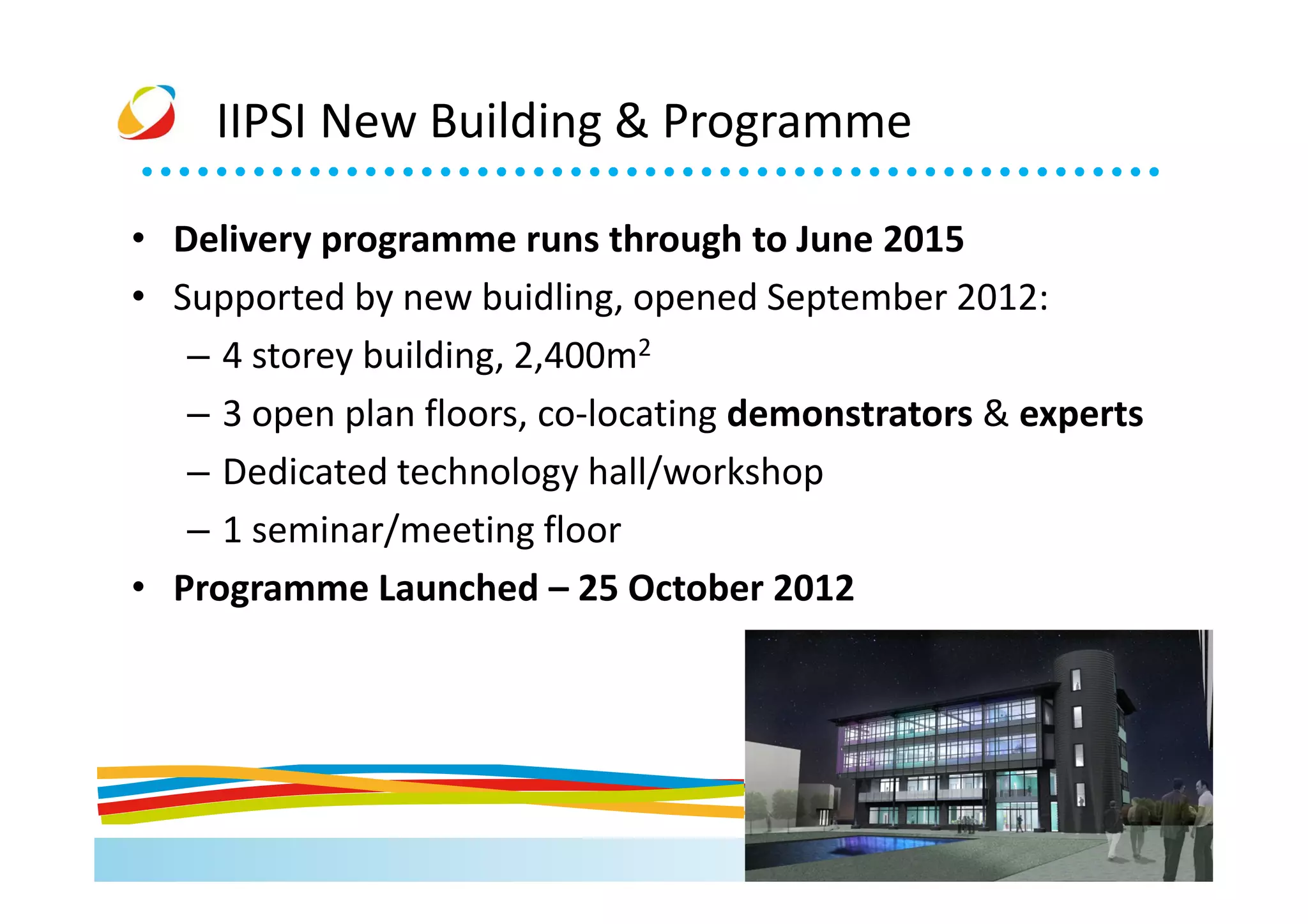 IIPSI New Building & Programme

• Delivery programme runs through to June 2015
• Supported by new buidling, opened September 2012:
   – 4 storey building, 2,400m2
   – 3 open plan floors, co-locating demonstrators & experts
   – Dedicated technology hall/workshop
   – 1 seminar/meeting floor
• Programme Launched – 25 October 2012
 