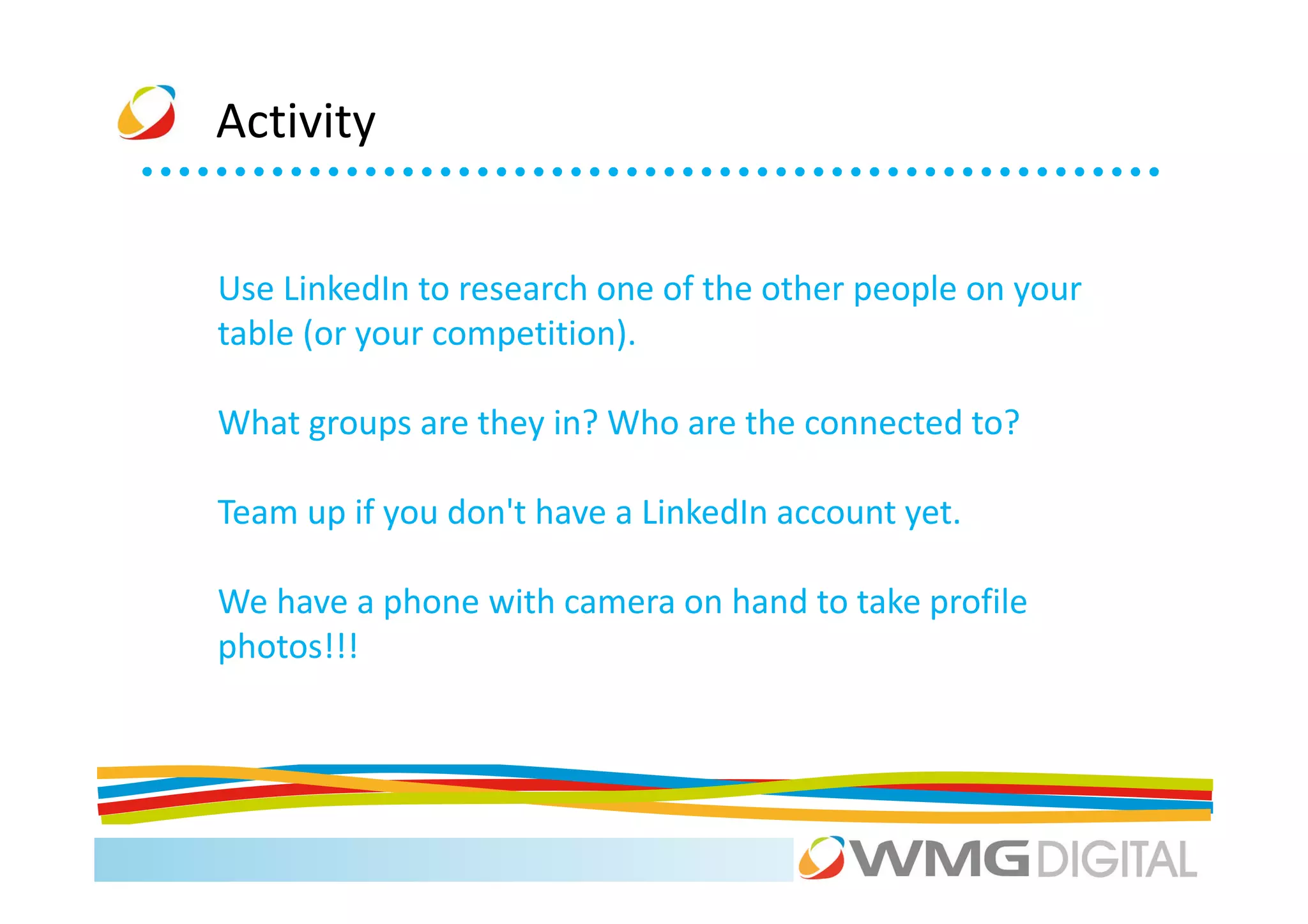 Activity


Use LinkedIn to research one of the other people on your
table (or your competition).

What groups are they in? Who are the connected to?

Team up if you don't have a LinkedIn account yet.

We have a phone with camera on hand to take profile
photos!!!
 