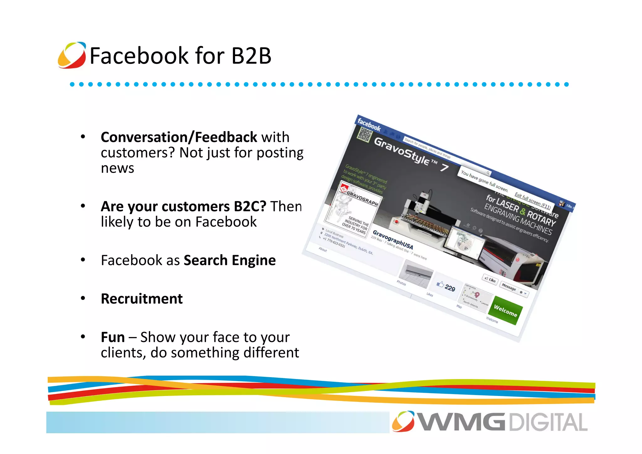 Facebook for B2B


• Conversation/Feedback with
  customers? Not just for posting
  news

• Are your customers B2C? Then
  likely to be on Facebook

• Facebook as Search Engine

• Recruitment

• Fun – Show your face to your
  clients, do something different
 