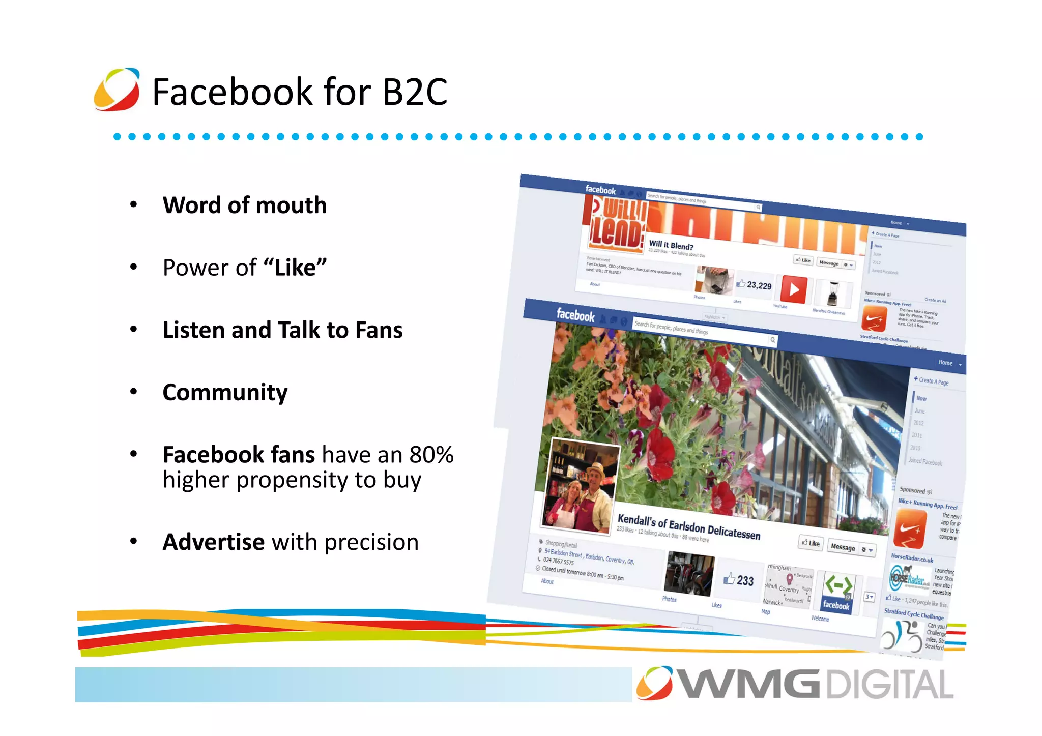 Facebook for B2C

• Word of mouth

• Power of “Like”

• Listen and Talk to Fans

• Community

• Facebook fans have an 80%
  higher propensity to buy

• Advertise with precision
 