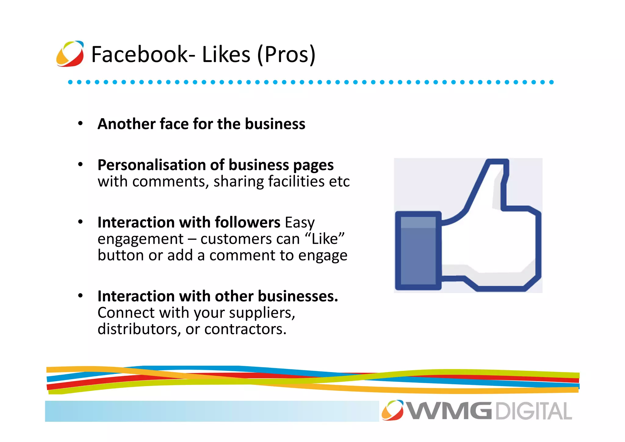 Facebook- Likes (Pros)

• Another face for the business

• Personalisation of business pages
  with comments, sharing facilities etc

• Interaction with followers Easy
  engagement – customers can “Like”
  button or add a comment to engage

• Interaction with other businesses.
  Connect with your suppliers,
  distributors, or contractors.
 