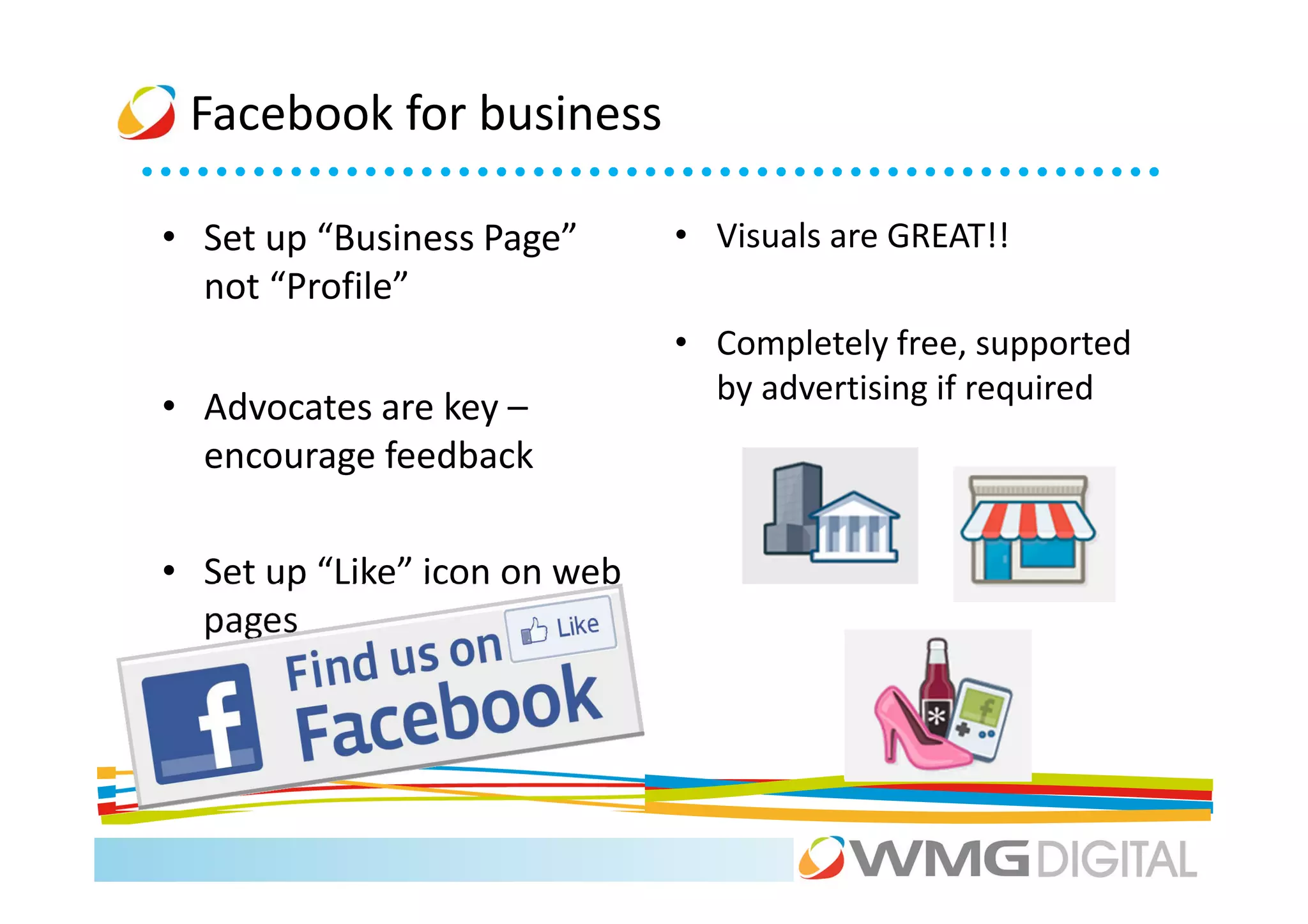Facebook for business

• Set up “Business Page”      • Visuals are GREAT!!
  not “Profile”
                              • Completely free, supported
                                by advertising if required
• Advocates are key –
  encourage feedback

• Set up “Like” icon on web
  pages
 