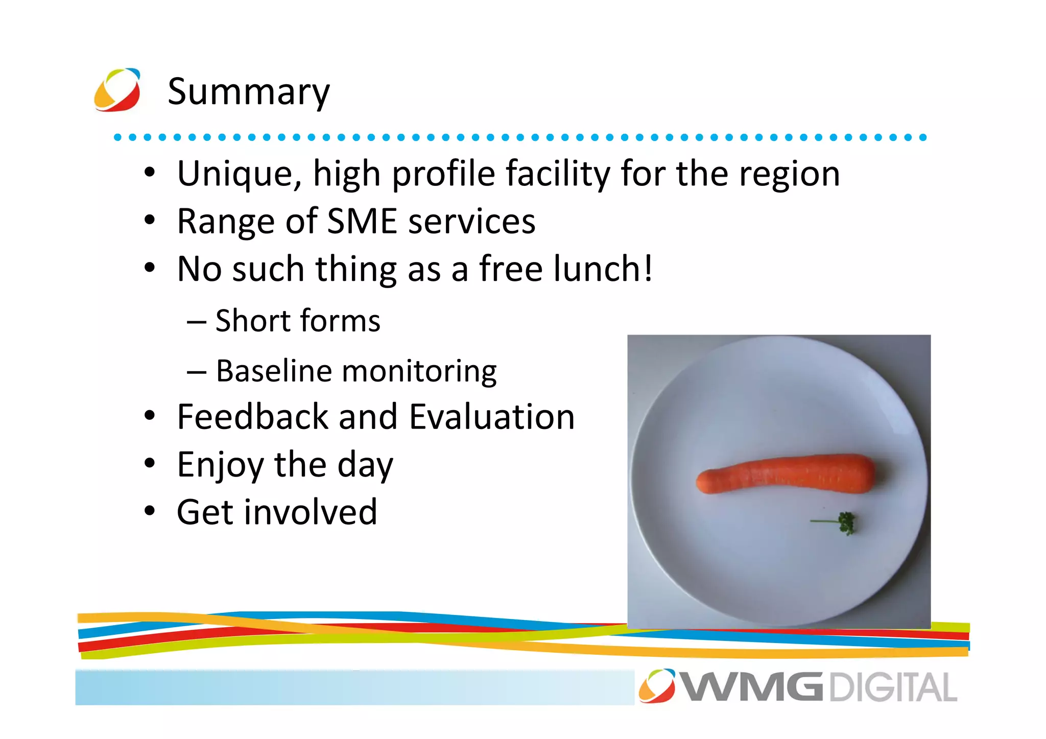 Summary
• Unique, high profile facility for the region
• Range of SME services
• No such thing as a free lunch!
  – Short forms
  – Baseline monitoring
• Feedback and Evaluation
• Enjoy the day
• Get involved
 