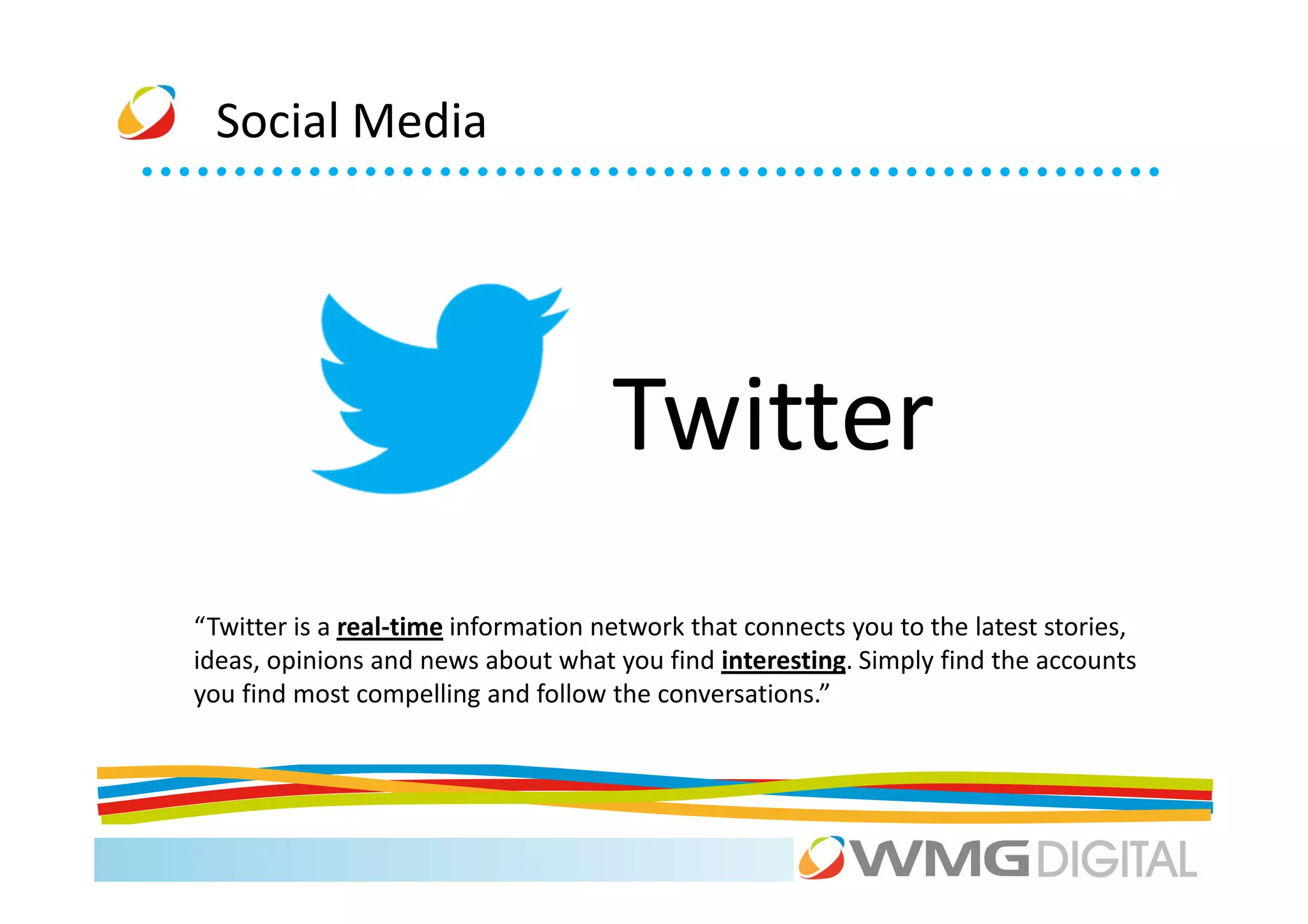 Social Media




                                     Twitter
“Twitter is a real-time information network that connects you to the latest stories,
ideas, opinions and news about what you find interesting. Simply find the accounts
you find most compelling and follow the conversations.”
 