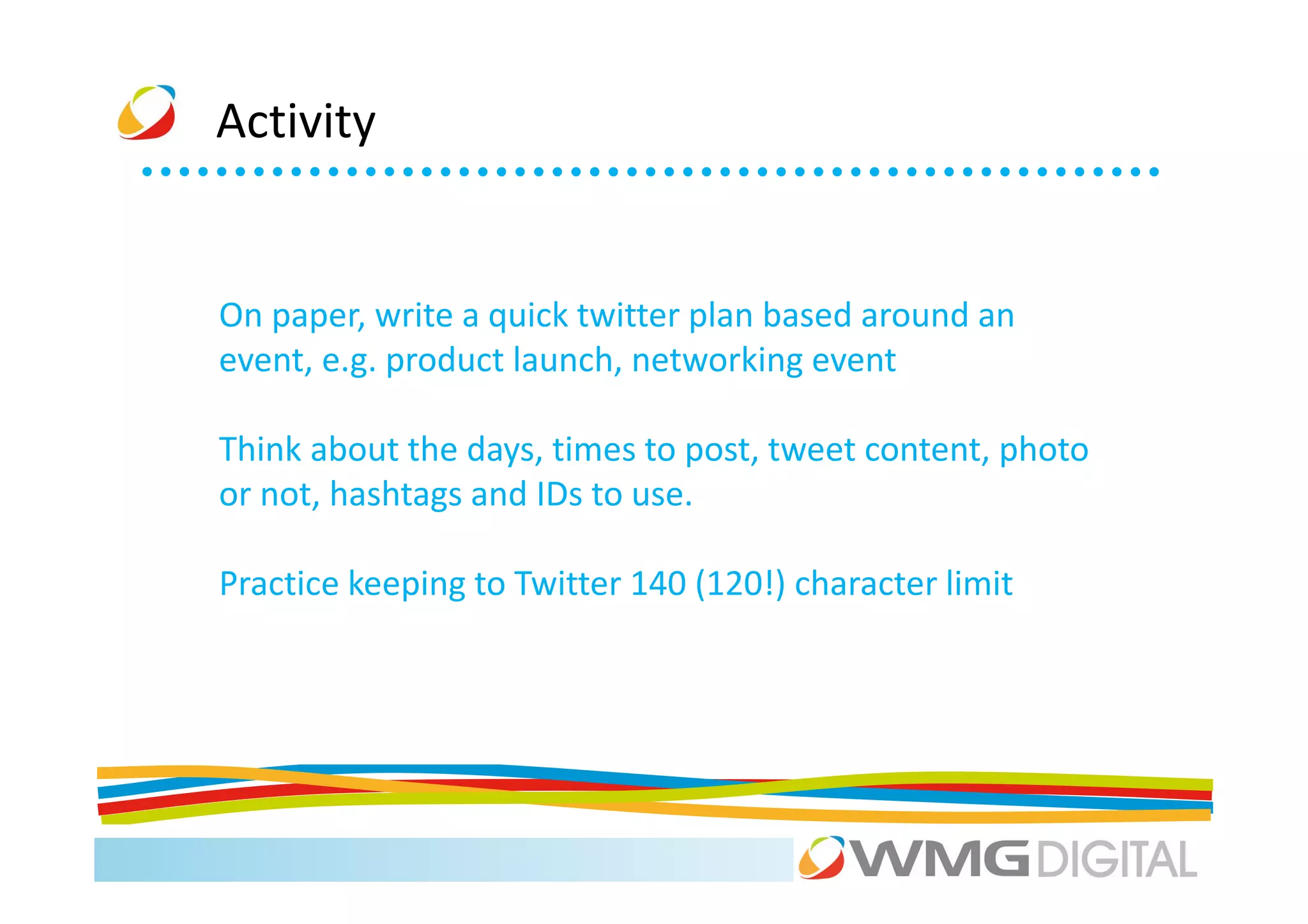 Activity


On paper, write a quick twitter plan based around an
event, e.g. product launch, networking event

Think about the days, times to post, tweet content, photo
or not, hashtags and IDs to use.

Practice keeping to Twitter 140 (120!) character limit
 