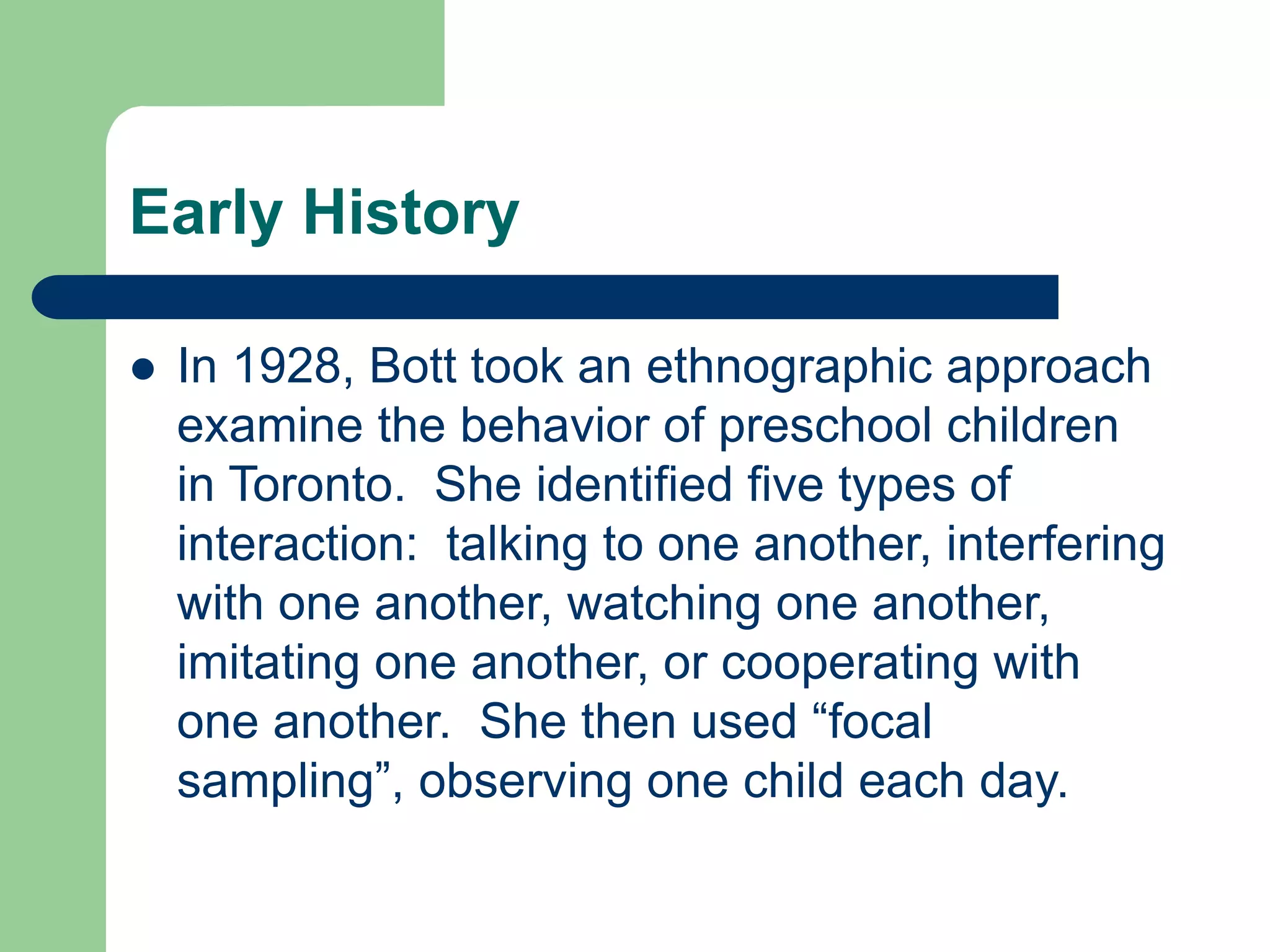 Early History
 In 1928, Bott took an ethnographic approach
examine the behavior of preschool children
in Toronto. She identified five types of
interaction: talking to one another, interfering
with one another, watching one another,
imitating one another, or cooperating with
one another. She then used “focal
sampling”, observing one child each day.
 