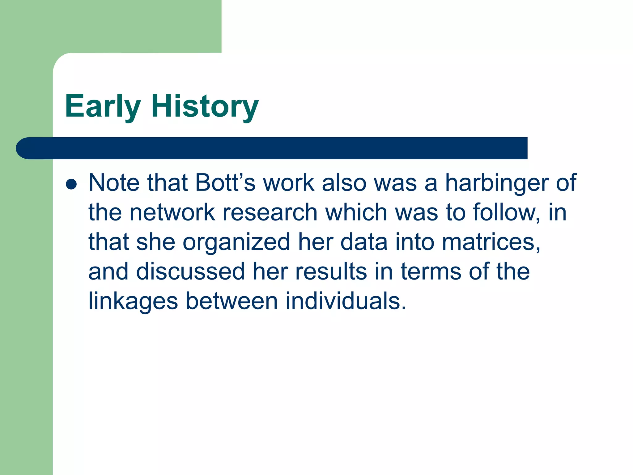 Early History
 Note that Bott’s work also was a harbinger of
the network research which was to follow, in
that she organized her data into matrices,
and discussed her results in terms of the
linkages between individuals.
 